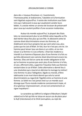 JERUSALEM DANS LE CORAN


dans des « travaux d’esclaves »). L’avortement,
l’homosexualité, le lesbianisme, l’adultère et la fornication
sont légalisés aujourd’hui. Il existe des institutions aux Etats-
Unis qui s’adressent à ceux qui voudraient vendre leurs
bébés. Il y existe même un service de livraison de préservatif
pour ceux qui veulent profiter d’une occasion inattendue.

         Autour du monde aujourd’hui, la plupart des Etats
laïcs ne reconnaissent plus la Loi d’Allah selon laquelle un fils
doit hériter deux fois plus qu’une fille. Ils déclarent cette loi
comme étant discriminatoire envers les femmes, et
établissent ainsi leurs propres lois qui sont selon eux, plus
justes que les Lois d’Allah. En fait, leur loi n’est pas une loi. Un
homme peut laisser tous ses biens à un crétin, et ne rien
laisser à sa femme ni à ses enfants. L’Etat laïc moderne a
interdit à un homme d’épouser plus d’une femme à la fois vu
qu’elles dénoncent ceci comme étant discriminant envers les
femmes. Elles ont fait en sorte de rendre obligatoire le fait
qu’un homme ne puisse pas avoir plus d’une femme à la fois,
et ceci, affirment-elles, supprime l’injustice faite aux femmes
existant dans la Loi d’Allah. Cette alternative a donné lieu à
une révolution qui a tourné en dérision le mariage lui-même!
Une femme n’a plus l’obligation, légale ou morale, d’être
obéissante à son mari étant donné que cela lui serait
discriminatoire au regard de l’égalité entre un homme et une
femme. Le Soleil ne s’est jamais levé sur un monde aussi
étrange que l’Euro-monde moderne constamment impie, et
d’un glamour impressionnant ; et ceci est certainement un
signe inquiétant !

         Le caractère qui définit la religion d’Abraham (‘alayhi
salam) est le fait qu’elle ne laisse en aucun cas de place pour
le Kufr (mécréance) et le Chirk (corruption, ou rejet de

                                240
 