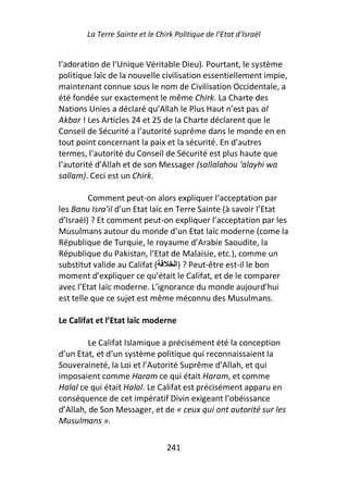 La Terre Sainte et le Chirk Politique de l’Etat d’Israël


l’adoration de l’Unique Véritable Dieu). Pourtant, le système
politique laïc de la nouvelle civilisation essentiellement impie,
maintenant connue sous le nom de Civilisation Occidentale, a
été fondée sur exactement le même Chirk. La Charte des
Nations Unies a déclaré qu’Allah le Plus Haut n’est pas al
Akbar ! Les Articles 24 et 25 de la Charte déclarent que le
Conseil de Sécurité a l’autorité suprême dans le monde en en
tout point concernant la paix et la sécurité. En d’autres
termes, l’autorité du Conseil de Sécurité est plus haute que
l’autorité d’Allah et de son Messager (sallalahou ‘alayhi wa
sallam). Ceci est un Chirk.

         Comment peut-on alors expliquer l’acceptation par
les Banu Isra’il d’un Etat laïc en Terre Sainte (à savoir l’Etat
d’Israël) ? Et comment peut-on expliquer l’acceptation par les
Musulmans autour du monde d’un Etat laïc moderne (come la
République de Turquie, le royaume d’Arabie Saoudite, la
République du Pakistan, l’Etat de Malaisie, etc.), comme un
substitut valide au Califat (      ‫ ? )ا‬Peut-être est-il le bon
moment d’expliquer ce qu’était le Califat, et de le comparer
avec l’Etat laïc moderne. L’ignorance du monde aujourd’hui
est telle que ce sujet est même méconnu des Musulmans.

Le Califat et l’Etat laïc moderne

         Le Califat Islamique a précisément été la conception
d’un Etat, et d’un système politique qui reconnaissaient la
Souveraineté, la Loi et l’Autorité Suprême d’Allah, et qui
imposaient comme Haram ce qui était Haram, et comme
Halal ce qui était Halal. Le Califat est précisément apparu en
conséquence de cet impératif Divin exigeant l’obéissance
d’Allah, de Son Messager, et de « ceux qui ont autorité sur les
Musulmans ».

                                 241
 