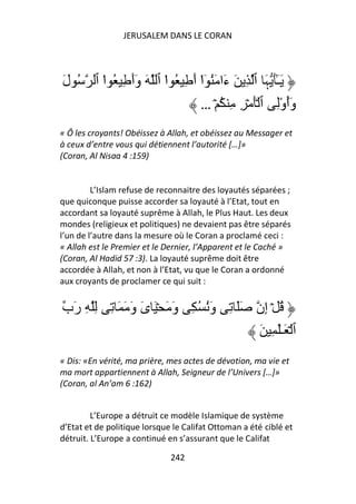 JERUSALEM DANS LE CORAN




َ‫ُ ل‬     ‫َـَٰ ﮩَ ٱ ِ َ ءَا َُ ٓا أَ ِ ُ ا ٱ َ وَأَ ِ ُ ا ٱ‬
           ْ              ْ        ْ                    ٓ
                                   … ۡ ُ ِ ِ ۡ َۡ ‫وَأوِ ٱ‬ُْ
« Ô les croyants! Obéissez à Allah, et obéissez au Messager et
à ceux d’entre vous qui détiennent l’autorité […]»
(Coran, Al Nisaa 4 :159)


         L’Islam refuse de reconnaitre des loyautés séparées ;
que quiconque puisse accorder sa loyauté à l’Etat, tout en
accordant sa loyauté suprême à Allah, le Plus Haut. Les deux
mondes (religieux et politiques) ne devaient pas être séparés
l’un de l’autre dans la mesure où le Coran a proclamé ceci :
« Allah est le Premier et le Dernier, l’Apparent et le Caché »
(Coran, Al Hadid 57 :3). La loyauté suprême doit être
accordée à Allah, et non à l’Etat, vu que le Coran a ordonné
aux croyants de proclamer ce qui suit :


‫ُ ۡ إِن ََ ِ وَُ ُ ِ وَ َ ۡ َ ىَ وَ َ َ ِ ِ ِ رَب‬
                                                      َ ِ َٰ‫ٱ ۡ َـ‬
« Dis: «En vérité, ma prière, mes actes de dévotion, ma vie et
ma mort appartiennent à Allah, Seigneur de l’Univers […]»
(Coran, al An’am 6 :162)


         L’Europe a détruit ce modèle Islamique de système
d’Etat et de politique lorsque le Califat Ottoman a été ciblé et
détruit. L’Europe a continué en s’assurant que le Califat

                              242
 