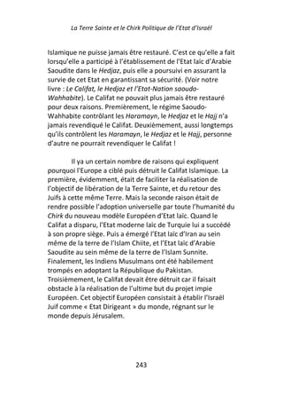 La Terre Sainte et le Chirk Politique de l’Etat d’Israël


Islamique ne puisse jamais être restauré. C’est ce qu’elle a fait
lorsqu’elle a participé à l’établissement de l’Etat laïc d’Arabie
Saoudite dans le Hedjaz, puis elle a poursuivi en assurant la
survie de cet Etat en garantissant sa sécurité. (Voir notre
livre : Le Califat, le Hedjaz et l’Etat-Nation saoudo-
Wahhabite). Le Califat ne pouvait plus jamais être restauré
pour deux raisons. Premièrement, le régime Saoudo-
Wahhabite contrôlant les Haramayn, le Hedjaz et le Hajj n’a
jamais revendiqué le Califat. Deuxièmement, aussi longtemps
qu’ils contrôlent les Haramayn, le Hedjaz et le Hajj, personne
d’autre ne pourrait revendiquer le Califat !

         Il ya un certain nombre de raisons qui expliquent
pourquoi l'Europe a ciblé puis détruit le Califat Islamique. La
première, évidemment, était de faciliter la réalisation de
l’objectif de libération de la Terre Sainte, et du retour des
Juifs à cette même Terre. Mais la seconde raison était de
rendre possible l’adoption universelle par toute l’humanité du
Chirk du nouveau modèle Européen d’Etat laïc. Quand le
Califat a disparu, l’Etat moderne laïc de Turquie lui a succédé
à son propre siège. Puis a émergé l’Etat laïc d’Iran au sein
même de la terre de l’Islam Chiite, et l’Etat laïc d’Arabie
Saoudite au sein même de la terre de l’Islam Sunnite.
Finalement, les Indiens Musulmans ont été habilement
trompés en adoptant la République du Pakistan.
Troisièmement, le Califat devait être détruit car il faisait
obstacle à la réalisation de l’ultime but du projet impie
Européen. Cet objectif Européen consistait à établir l’Israël
Juif comme « Etat Dirigeant » du monde, régnant sur le
monde depuis Jérusalem.




                                 243
 