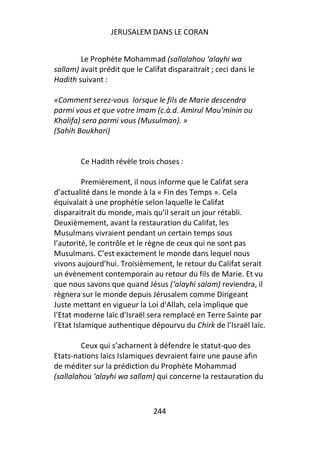 JERUSALEM DANS LE CORAN


        Le Prophète Mohammad (sallalahou ‘alayhi wa
sallam) avait prédit que le Califat disparaitrait ; ceci dans le
Hadith suivant :

«Comment serez-vous lorsque le fils de Marie descendra
parmi vous et que votre Imam (c.à.d. Amirul Mou’minin ou
Khalifa) sera parmi vous (Musulman). »
(Sahih Boukhari)


        Ce Hadith révèle trois choses :

          Premièrement, il nous informe que le Califat sera
d’actualité dans le monde à la « Fin des Temps ». Cela
équivalait à une prophétie selon laquelle le Califat
disparaitrait du monde, mais qu’il serait un jour rétabli.
Deuxièmement, avant la restauration du Califat, les
Musulmans vivraient pendant un certain temps sous
l’autorité, le contrôle et le règne de ceux qui ne sont pas
Musulmans. C’est exactement le monde dans lequel nous
vivons aujourd’hui. Troisièmement, le retour du Califat serait
un évènement contemporain au retour du fils de Marie. Et vu
que nous savons que quand Jésus (‘alayhi salam) reviendra, il
règnera sur le monde depuis Jérusalem comme Dirigeant
Juste mettant en vigueur la Loi d’Allah, cela implique que
l’Etat moderne laïc d’Israël sera remplacé en Terre Sainte par
l’Etat Islamique authentique dépourvu du Chirk de l’Israël laïc.

         Ceux qui s’acharnent à défendre le statut-quo des
Etats-nations laïcs Islamiques devraient faire une pause afin
de méditer sur la prédiction du Prophète Mohammad
(sallalahou ‘alayhi wa sallam) qui concerne la restauration du



                               244
 