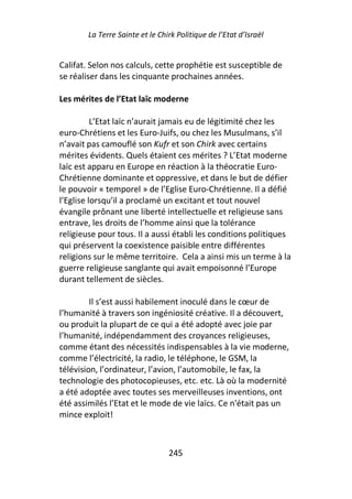 La Terre Sainte et le Chirk Politique de l’Etat d’Israël


Califat. Selon nos calculs, cette prophétie est susceptible de
se réaliser dans les cinquante prochaines années.

Les mérites de l’Etat laïc moderne

          L’Etat laïc n’aurait jamais eu de légitimité chez les
euro-Chrétiens et les Euro-Juifs, ou chez les Musulmans, s’il
n’avait pas camouflé son Kufr et son Chirk avec certains
mérites évidents. Quels étaient ces mérites ? L’Etat moderne
laïc est apparu en Europe en réaction à la théocratie Euro-
Chrétienne dominante et oppressive, et dans le but de défier
le pouvoir « temporel » de l’Eglise Euro-Chrétienne. Il a défié
l’Eglise lorsqu’il a proclamé un excitant et tout nouvel
évangile prônant une liberté intellectuelle et religieuse sans
entrave, les droits de l’homme ainsi que la tolérance
religieuse pour tous. Il a aussi établi les conditions politiques
qui préservent la coexistence paisible entre différentes
religions sur le même territoire. Cela a ainsi mis un terme à la
guerre religieuse sanglante qui avait empoisonné l’Europe
durant tellement de siècles.

         Il s’est aussi habilement inoculé dans le cœur de
l’humanité à travers son ingéniosité créative. Il a découvert,
ou produit la plupart de ce qui a été adopté avec joie par
l’humanité, indépendamment des croyances religieuses,
comme étant des nécessités indispensables à la vie moderne,
comme l’électricité, la radio, le téléphone, le GSM, la
télévision, l’ordinateur, l’avion, l’automobile, le fax, la
technologie des photocopieuses, etc. etc. Là où la modernité
a été adoptée avec toutes ses merveilleuses inventions, ont
été assimilés l’Etat et le mode de vie laïcs. Ce n'était pas un
mince exploit!



                                 245
 