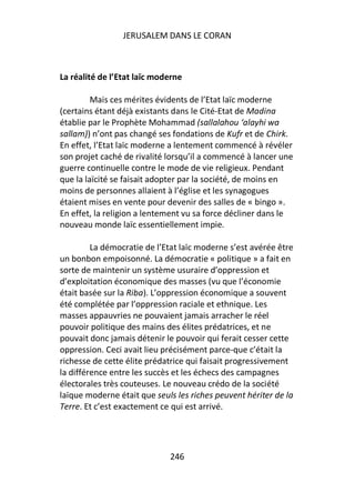 JERUSALEM DANS LE CORAN



La réalité de l’Etat laïc moderne

         Mais ces mérites évidents de l’Etat laïc moderne
(certains étant déjà existants dans le Cité-Etat de Madina
établie par le Prophète Mohammad (sallalahou ‘alayhi wa
sallam)) n’ont pas changé ses fondations de Kufr et de Chirk.
En effet, l’Etat laïc moderne a lentement commencé à révéler
son projet caché de rivalité lorsqu’il a commencé à lancer une
guerre continuelle contre le mode de vie religieux. Pendant
que la laïcité se faisait adopter par la société, de moins en
moins de personnes allaient à l’église et les synagogues
étaient mises en vente pour devenir des salles de « bingo ».
En effet, la religion a lentement vu sa force décliner dans le
nouveau monde laïc essentiellement impie.

         La démocratie de l’Etat laïc moderne s’est avérée être
un bonbon empoisonné. La démocratie « politique » a fait en
sorte de maintenir un système usuraire d’oppression et
d’exploitation économique des masses (vu que l’économie
était basée sur la Riba). L’oppression économique a souvent
été complétée par l’oppression raciale et ethnique. Les
masses appauvries ne pouvaient jamais arracher le réel
pouvoir politique des mains des élites prédatrices, et ne
pouvait donc jamais détenir le pouvoir qui ferait cesser cette
oppression. Ceci avait lieu précisément parce-que c’était la
richesse de cette élite prédatrice qui faisait progressivement
la différence entre les succès et les échecs des campagnes
électorales très couteuses. Le nouveau crédo de la société
laïque moderne était que seuls les riches peuvent hériter de la
Terre. Et c’est exactement ce qui est arrivé.




                             246
 