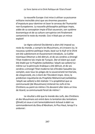 La Terre Sainte et le Chirk Politique de l’Etat d’Israël


         La nouvelle Europe s’est mise à utiliser sa puissance
militaire invincible ainsi que ses énormes pouvoirs
d’imposture pour dominer et laver le cerveau de l’humanité
non-Européenne. La nouvelle philosophie politique impie,
aidée de sa conception impie d’Etat souverain, son système
économique et de sa culture corruptrice ont finalement
contaminé le reste du monde. Ceci n'était pas un mince
exploit!

        Le règne colonial Occidental a alors été imposé au
reste du monde, y compris les Musulmans, et à travers lui, le
nouveau système politique impie, basé sur le Kufr et le Chirk
ont été subtilement et illusoirement introduits. Le Califat
Islamique Ottoman a été détruit, et de ses cendres a émergé
l’Etat moderne laïc impie de Turquie. Dar al-Islam qui avait
été établi par le Prophète (sallalahou ‘alayhi wa sallam) lui-
même sur la péninsule Arabique a été détruit, et de ses
cendres a émergé l’Etat moderne laïc d’Arabie Saoudite (au
complet, avec tous les pièges de la souveraineté territoriale,
de citoyenneté, etc.) client de l’Occident impie. Ainsi, la
prédiction inquiétante du Prophète Mohammad (sallalahou
‘alayhi wa sallam) a été réalisée ! Il a prophétisé que sa
communauté (de Musulmans) imiterait les Juifs et les
Chrétiens au point où même s’ils devaient aller dans un trou
de lézard, sa communauté ferait de même !

         Le résultat a été que le monde des Juifs, des Chrétiens
et des Musulmans est entré dans la tentation des tentations
(fitnah) et ceux-ci ont lamentablement échoué à obéir au
commandement du Dieu d’Abraham, le Plus Haut, lorsqu’il a
ordonné :




                                 247
 