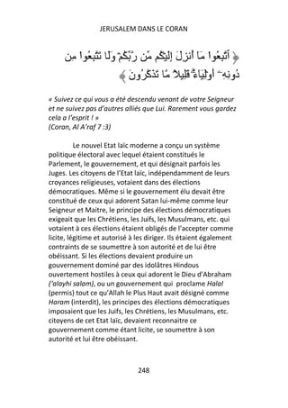 JERUSALEM DANS LE CORAN


       ِ ‫ر ُ ۡ وََ َ ِ ُ ا‬
         ْ                        ُ ۡ َِ‫ٱ ِ ُ ا َٓ أ ِلَ إ‬
                                              ُ ْ
                         َ‫ُو ِ ِۦۤ أَوِۡ َٓءَ َِ ً۟ َ َآ ُون‬
                                               ۗ           ‫د‬
« Suivez ce qui vous a été descendu venant de votre Seigneur
et ne suivez pas d’autres alliés que Lui. Rarement vous gardez
cela a l’esprit ! »
(Coran, Al A’raf 7 :3)

          Le nouvel Etat laïc moderne a conçu un système
politique électoral avec lequel étaient constitués le
Parlement, le gouvernement, et qui désignait parfois les
Juges. Les citoyens de l’Etat laïc, indépendamment de leurs
croyances religieuses, votaient dans des élections
démocratiques. Même si le gouvernement élu devait être
constitué de ceux qui adorent Satan lui-même comme leur
Seigneur et Maitre, le principe des élections démocratiques
exigeait que les Chrétiens, les Juifs, les Musulmans, etc. qui
votaient à ces élections étaient obligés de l’accepter comme
licite, légitime et autorisé à les diriger. Ils étaient également
contraints de se soumettre à son autorité et de lui être
obéissant. Si les élections devaient produire un
gouvernement dominé par des idolâtres Hindous
ouvertement hostiles à ceux qui adorent le Dieu d’Abraham
(‘alayhi salam), ou un gouvernement qui proclame Halal
(permis) tout ce qu’Allah le Plus Haut avait désigné comme
Haram (interdit), les principes des élections démocratiques
imposaient que les Juifs, les Chrétiens, les Musulmans, etc.
citoyens de cet Etat laïc, devaient reconnaitre ce
gouvernement comme étant licite, se soumettre à son
autorité et lui être obéissant.



                               248
 