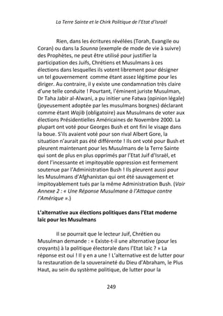 La Terre Sainte et le Chirk Politique de l’Etat d’Israël


         Rien, dans les écritures révélées (Torah, Evangile ou
Coran) ou dans la Sounna (exemple de mode de vie à suivre)
des Prophètes, ne peut être utilisé pour justifier la
participation des Juifs, Chrétiens et Musulmans à ces
élections dans lesquelles ils votent librement pour désigner
un tel gouvernement comme étant assez légitime pour les
diriger. Au contraire, il y existe une condamnation très claire
d’une telle conduite ! Pourtant, l’éminent juriste Musulman,
Dr Taha Jabir al-Alwani, a pu initier une Fatwa (opinion légale)
(joyeusement adoptée par les musulmans borgnes) déclarant
comme étant Wajib (obligatoire) aux Musulmans de voter aux
élections Présidentielles Américaines de Novembre 2000. La
plupart ont voté pour Georges Bush et ont fini le visage dans
la boue. S’ils avaient voté pour son rival Albert Gore, la
situation n’aurait pas été différente ! Ils ont voté pour Bush et
pleurent maintenant pour les Musulmans de la Terre Sainte
qui sont de plus en plus opprimés par l’Etat Juif d’Israël, et
dont l’incessante et impitoyable oppression est fermement
soutenue par l’Administration Bush ! Ils pleurent aussi pour
les Musulmans d’Afghanistan qui ont été sauvagement et
impitoyablement tués par la même Administration Bush. (Voir
Annexe 2 : « Une Réponse Musulmane à l’Attaque contre
l’Amérique ».)

L’alternative aux élections politiques dans l’Etat moderne
laïc pour les Musulmans

        Il se pourrait que le lecteur Juif, Chrétien ou
Musulman demande : « Existe-t-il une alternative (pour les
croyants) à la politique électorale dans l’Etat laïc ? » La
réponse est oui ! Il y en a une ! L’alternative est de lutter pour
la restauration de la souveraineté du Dieu d’Abraham, le Plus
Haut, au sein du système politique, de lutter pour la

                                 249
 