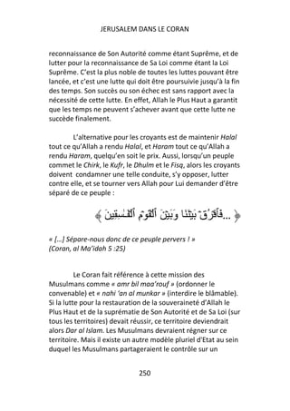 JERUSALEM DANS LE CORAN


reconnaissance de Son Autorité comme étant Suprême, et de
lutter pour la reconnaissance de Sa Loi comme étant la Loi
Suprême. C’est la plus noble de toutes les luttes pouvant être
lancée, et c’est une lutte qui doit être poursuivie jusqu’à la fin
des temps. Son succès ou son échec est sans rapport avec la
nécessité de cette lutte. En effet, Allah le Plus Haut a garantit
que les temps ne peuvent s’achever avant que cette lutte ne
succède finalement.

        L’alternative pour les croyants est de maintenir Halal
tout ce qu’Allah a rendu Halal, et Haram tout ce qu’Allah a
rendu Haram, quelqu’en soit le prix. Aussi, lorsqu’un peuple
commet le Chirk, le Kufr, le Dhulm et le Fisq, alors les croyants
doivent condamner une telle conduite, s’y opposer, lutter
contre elle, et se tourner vers Allah pour Lui demander d’être
séparé de ce peuple :


                   َ ِ ِ ٰ‫… َﭑ ۡ ُقۡ َ ۡ َ َ وَ َ ۡ َ ٱ ۡ َ ۡمِ ٱ ۡ َـ‬
« […] Sépare-nous donc de ce peuple pervers ! »
(Coran, al Ma’idah 5 :25)


          Le Coran fait référence à cette mission des
Musulmans comme « amr bil maa’rouf » (ordonner le
convenable) et « nahi ‘an al munkar » (interdire le blâmable).
Si la lutte pour la restauration de la souveraineté d’Allah le
Plus Haut et de la suprématie de Son Autorité et de Sa Loi (sur
tous les territoires) devait réussir, ce territoire deviendrait
alors Dar al Islam. Les Musulmans devraient régner sur ce
territoire. Mais il existe un autre modèle pluriel d'Etat au sein
duquel les Musulmans partageraient le contrôle sur un


                                250
 
