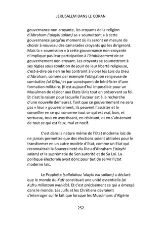 JERUSALEM DANS LE CORAN


gouvernance non-croyante, les croyants de la religion
d’Abraham (‘alayhi salam) se « soumettent » à cette
gouvernance jusqu’au moment où ils seront en mesure de
choisir à nouveau des camarades croyants qui les dirigeront.
Mais la « soumission » à cette gouvernance non-croyante
n’implique pas leur participation à l’établissement de ce
gouvernement non-croyant. Les croyants se soumettront à
ses règles sous condition de jouir de leur liberté religieuse,
c'est-à-dire où rien ne les contraint à violer les Lois du Dieu
d’Abraham, comme par exemple l’obligation religieuse de
combattre (al Qital) et par conséquent de bénéficier d’une
formation militaire. (Il est aujourd’hui impossible pour un
Musulman de résider aux Etats Unis tout en préservant sa foi.
Et c’est la raison pour laquelle l’auteur est à la recherche
d’une nouvelle demeure). Tant que ce gouvernement ne sera
pas « leur » gouvernement, ils peuvent l’assister et le
conseiller en ce qui concerne tout ce qui est vrai, bon, et
vertueux, tout en avertissant, en résistant, et en s’abstenant
de tout ce qui est faux, mal et nocif.

        C’est dans la nature même de l’Etat moderne laïc de
ne jamais permettre que des élections soient utilisées pour le
transformer en un autre modèle d’Etat, comme un Etat qui
reconnaitrait la Souveraineté du Dieu d’Abraham (‘alayhi
salam) et la suprématie de Son autorité et de Sa Loi. La
politique électorale avait donc pour but de servir l’Etat
moderne laïc.

         Le Prophète (sallalahou ‘alayhi wa sallam) a déclaré
que le monde du Kufr constituait une unité essentielle (al
Kufru millatoun wahida). Et c’est précisément ce qui a émergé
dans le monde. Les Juifs et les Chrétiens devraient
s’interroger sur le fait que lorsque les Musulmans d’Algérie

                             252
 