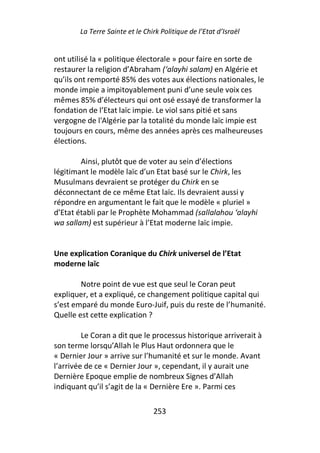 La Terre Sainte et le Chirk Politique de l’Etat d’Israël


ont utilisé la « politique électorale » pour faire en sorte de
restaurer la religion d’Abraham (‘alayhi salam) en Algérie et
qu’ils ont remporté 85% des votes aux élections nationales, le
monde impie a impitoyablement puni d’une seule voix ces
mêmes 85% d’électeurs qui ont osé essayé de transformer la
fondation de l’Etat laïc impie. Le viol sans pitié et sans
vergogne de l'Algérie par la totalité du monde laïc impie est
toujours en cours, même des années après ces malheureuses
élections.

        Ainsi, plutôt que de voter au sein d’élections
légitimant le modèle laïc d’un Etat basé sur le Chirk, les
Musulmans devraient se protéger du Chirk en se
déconnectant de ce même Etat laïc. Ils devraient aussi y
répondre en argumentant le fait que le modèle « pluriel »
d’Etat établi par le Prophète Mohammad (sallalahou ‘alayhi
wa sallam) est supérieur à l’Etat moderne laïc impie.


Une explication Coranique du Chirk universel de l’Etat
moderne laïc

        Notre point de vue est que seul le Coran peut
expliquer, et a expliqué, ce changement politique capital qui
s’est emparé du monde Euro-Juif, puis du reste de l’humanité.
Quelle est cette explication ?

         Le Coran a dit que le processus historique arriverait à
son terme lorsqu’Allah le Plus Haut ordonnera que le
« Dernier Jour » arrive sur l’humanité et sur le monde. Avant
l’arrivée de ce « Dernier Jour », cependant, il y aurait une
Dernière Epoque emplie de nombreux Signes d’Allah
indiquant qu’il s’agit de la « Dernière Ere ». Parmi ces

                                 253
 