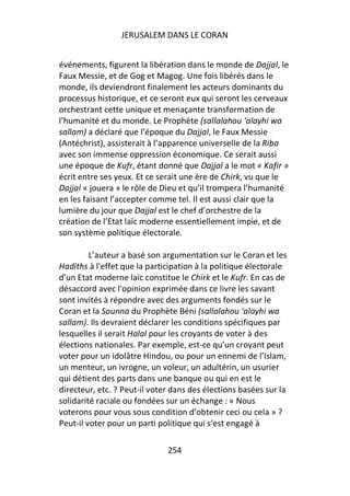 JERUSALEM DANS LE CORAN


événements, figurent la libération dans le monde de Dajjal, le
Faux Messie, et de Gog et Magog. Une fois libérés dans le
monde, ils deviendront finalement les acteurs dominants du
processus historique, et ce seront eux qui seront les cerveaux
orchestrant cette unique et menaçante transformation de
l’humanité et du monde. Le Prophète (sallalahou ‘alayhi wa
sallam) a déclaré que l’époque du Dajjal, le Faux Messie
(Antéchrist), assisterait à l’apparence universelle de la Riba
avec son immense oppression économique. Ce serait aussi
une époque de Kufr, étant donné que Dajjal a le mot « Kafir »
écrit entre ses yeux. Et ce serait une ère de Chirk, vu que le
Dajjal « jouera » le rôle de Dieu et qu’il trompera l’humanité
en les faisant l’accepter comme tel. Il est aussi clair que la
lumière du jour que Dajjal est le chef d’orchestre de la
création de l’Etat laïc moderne essentiellement impie, et de
son système politique électorale.

         L’auteur a basé son argumentation sur le Coran et les
Hadiths à l'effet que la participation à la politique électorale
d’un Etat moderne laïc constitue le Chirk et le Kufr. En cas de
désaccord avec l'opinion exprimée dans ce livre les savant
sont invités à répondre avec des arguments fondés sur le
Coran et la Sounna du Prophète Béni (sallalahou ‘alayhi wa
sallam). Ils devraient déclarer les conditions spécifiques par
lesquelles il serait Halal pour les croyants de voter à des
élections nationales. Par exemple, est-ce qu’un croyant peut
voter pour un idolâtre Hindou, ou pour un ennemi de l’Islam,
un menteur, un ivrogne, un voleur, un adultérin, un usurier
qui détient des parts dans une banque ou qui en est le
directeur, etc. ? Peut-il voter dans des élections basées sur la
solidarité raciale ou fondées sur un échange : « Nous
voterons pour vous sous condition d’obtenir ceci ou cela » ?
Peut-il voter pour un parti politique qui s’est engagé à

                              254
 