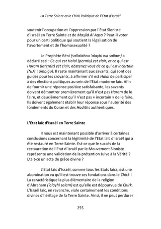 La Terre Sainte et le Chirk Politique de l’Etat d’Israël


soutenir l’occupation et l’oppression par l’Etat Sioniste
d’Israël en Terre Sainte et de Masjid Al Aqsa ? Peut-il voter
pour un parti politique qui soutient la légalisation de
l’avortement et de l’homosexualité ?

         Le Prophète Béni (sallalahou ‘alayhi wa sallam) a
déclaré ceci : Ce qui est Halal (permis) est clair, et ce qui est
Haram (interdit) est clair, abstenez vous de ce qui est incertain
(NDT : ambigu). Il reste maintenant aux savants, qui sont des
guides pour les croyants, à affirmer s’il est Halal de participer
à des élections politiques au sein de l’Etat moderne laïc. Afin
de fournir une réponse positive satisfaisante, les savants
doivent démontrer premièrement qu’il n’est pas Haram de le
faire, et deuxièmement qu’il n’est pas « incertain » de le faire.
Ils doivent également établir leur réponse sous l’autorité des
fondements du Coran et des Hadiths authentiques.


L’Etat laïc d’Israël en Terre Sainte

         Il nous est maintenant possible d’arriver à certaines
conclusions concernant la légitimité de l’Etat laïc d’Israël qui a
été restauré en Terre Sainte. Est-ce que le succès de la
restauration de l’Etat d’Israël par le Mouvement Sioniste
représente une validation de la prétention Juive à la Vérité ?
Etait-ce un acte de grâce divine ?

         L’Etat laïc d’Israël, comme tous les Etats laïcs, est une
abomination vu qu’il est trouve ses fondations dans le Chirk !
La caractéristique la plus élémentaire de la religion
d’Abraham (‘alayhi salam) est qu’elle est dépourvue de Chirk.
L’Israël laïc, en revanche, viole certainement les conditions
divines d’héritage de la Terre Sainte. Ainsi, il ne peut perdurer

                                 255
 