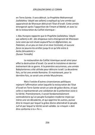 JERUSALEM DANS LE CORAN


en Terre Sainte. Il sera détruit. Le Prophète Mohammad
(sallalahou ‘alayhi wa sallam) a expliqué qu’une armée qui
apparaitrait de Khorasan détruirait l’Etat d’Israël. Cette armée
émergerait après l’apparition de l’Imam al Mahdi, et avec lui
de la restauration du Califat Islamique :

« Abu Hurayra rapporte que le Prophète (sallalahou ‘alayhi
wa sallam) a dit : des drapeaux noirs émergeront de Khorasan
(une zone qui est située aujourd’hui en Afghanistan, au
Pakistan, et un peu en Iran et en Asie Centrale), et aucune
force ne pourra les arrêter jusqu’à ce qu’elle entre à
Aelia (Jérusalem).»
(Sunan Tirmidhi)

          La restauration du Califat Islamique aurait ainsi pour
effet la destruction d’Israël. Ce serait le troisième et dernier
événement de ce genre. A la première occurrence, une armée
Babylonienne a été utilisée pour détruire Israël. La deuxième
fois, ce fut une armée Romaine. Et maintenant, pour la
dernière fois, ce serait une armée Musulmane.

         Mais il existe d’autres circonstances politiques
rejetant l’affirmation selon laquelle la restauration de l’Etat
d’Israël en Terre Sainte serait un acte de grâce divine, et que
celle-ci représenterait une validation de la prétention Juive à
la Vérité. Premièrement, il serait fondamentalement
contradictoire qu’un peuple Européen moderne impie qui
mène une vie décadente, et qui opprime les autres, puisse
être le moyen par lequel la grâce divine atteindrait le peuple
Juif et par lequel la Vérité serait validée. Le «moyen » doit
être conforme à la « fin ».




                              256
 