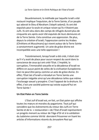 La Terre Sainte et le Chirk Politique de l’Etat d’Israël


          Deuxièmement, la méthode par laquelle Israël a été
restauré implique l’expulsion, de la Terre Sainte, d’un peuple
qui adorait le Dieu d’Abraham (‘alayhi salam)). Ils ont été
expulsés pour la seule et unique raison qu’ils n’étaient pas
Juifs. Ils ont vécu dans des camps de réfugiés durant plus de
cinquante ans après avoir été expulsés de leurs demeures et
de la Terre Sainte. Cela constitue une oppression. De plus,
depuis la création d’Israël, l’oppression contre les Arabes
(Chrétiens et Musulmans) qui vivent autour de la Terre Sainte
a constamment augmenté. Un acte de grâce divine est
incompatible avec une telle oppression !

          Troisièmement, lorsqu’Israël a été créé, il était clair
qu’il n’y avait de place pour aucun respect du sacré dans la
conscience de ceux qui ont créé l’Etat. L’impiété, la
corruption, l’immoralité sexuelle et la décadence d’Israël ne
diffère en aucun point de celles de la civilisation Européenne.
Ceci ne peut être perçu comme un acte de grâce divine. En
effet, l’Etat laïc d’Israël a introduit en Terre Sainte une
corruption inégalée ainsi qu’une décadence telles que même
l’esclavage sexuel y prospère. C’est l’opposé de la droiture. En
effet, c’est une société païenne qui existe aujourd’hui en
Terre Sainte !

Un Etat Païen en Terre Sainte

         L’Etat Juif d’Israël est, en fait, un Etat païen qui affiche
toutes les mœurs et morales du paganisme. Tout juif qui
considère que les évènements du retour des Juifs en Terre
Sainte et de la « restauration » de l’Etat d’Israël représentent
un progrès menant au retour de l’Age d’Or et à la validation
du Judaïsme comme Vérité devraient frissonner en lisant les
articles d’informations récents du Jerusalem Post qui

                                 257
 