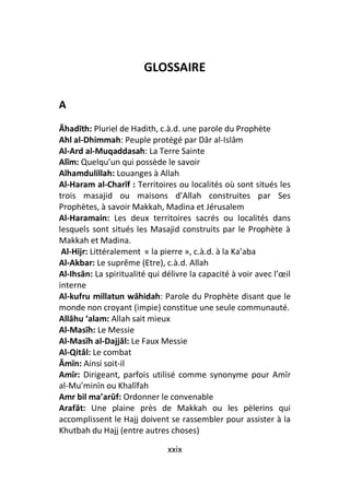 GLOSSAIRE

A

Āhadīth: Pluriel de Hadith, c.à.d. une parole du Prophète
Ahl al-Dhimmah: Peuple protégé par Dār al-Islām
Al-Ard al-Muqaddasah: La Terre Sainte
Alīm: Quelqu’un qui possède le savoir
Alhamdulillah: Louanges à Allah
Al-Haram al-Charīf : Territoires ou localités où sont situés les
trois masajid ou maisons d’Allah construites par Ses
Prophètes, à savoir Makkah, Madina et Jérusalem
Al-Haramain: Les deux territoires sacrés ou localités dans
lesquels sont situés les Masajid construits par le Prophète à
Makkah et Madina.
 Al-Hijr: Littéralement « la pierre », c.à.d. à la Ka’aba
Al-Akbar: Le suprême (Etre), c.à.d. Allah
Al-Ihsān: La spiritualité qui délivre la capacité à voir avec l’œil
interne
Al-kufru millatun wāhidah: Parole du Prophète disant que le
monde non croyant (impie) constitue une seule communauté.
Allāhu ‘alam: Allah sait mieux
Al-Masīh: Le Messie
Al-Masīh al-Dajjāl: Le Faux Messie
Al-Qitāl: Le combat
Āmīn: Ainsi soit-il
Amīr: Dirigeant, parfois utilisé comme synonyme pour Amīr
al-Mu’minīn ou Khalīfah
Amr bil ma’arūf: Ordonner le convenable
Arafāt: Une plaine près de Makkah ou les pèlerins qui
accomplissent le Hajj doivent se rassembler pour assister à la
Khutbah du Hajj (entre autres choses)

                               xxix
 