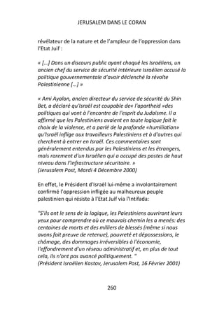 JERUSALEM DANS LE CORAN


révélateur de la nature et de l’ampleur de l’oppression dans
l’Etat Juif :

« […] Dans un discours public ayant choqué les Israéliens, un
ancien chef du service de sécurité intérieure Israélien accusé la
politique gouvernementale d’avoir déclenché la révolte
Palestinienne […] »

« Ami Ayalon, ancien directeur du service de sécurité du Shin
Bet, a déclaré qu'Israël est coupable de« l'apartheid »des
politiques qui vont à l'encontre de l'esprit du Judaïsme. Il a
affirmé que les Palestiniens avaient en toute logique fait le
choix de la violence, et a parlé de la profonde «humiliation»
qu'Israël inflige aux travailleurs Palestiniens et à d'autres qui
cherchent à entrer en Israël. Ces commentaires sont
généralement entendus par les Palestiniens et les étrangers,
mais rarement d'un Israélien qui a occupé des postes de haut
niveau dans l’infrastructure sécuritaire. »
(Jerusalem Post, Mardi 4 Décembre 2000)

En effet, le Président d'Israël lui-même a involontairement
confirmé l'oppression infligée au malheureux peuple
palestinien qui résiste à l'Etat Juif via l'Intifada:

"S'ils ont le sens de la logique, les Palestiniens ouvriront leurs
yeux pour comprendre où ce mauvais chemin les a menés: des
centaines de morts et des milliers de blessés (même si nous
avons fait preuve de retenue), pauvreté et dépossessions, le
chômage, des dommages irréversibles à l'économie,
l'effondrement d'un réseau administratif et, en plus de tout
cela, ils n'ont pas avancé politiquement. "
(Président Israélien Kastav, Jerusalem Post, 16 Février 2001)



                               260
 