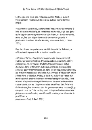 La Terre Sainte et le Chirk Politique de l’Etat d’Israël


Le Président a trahi son mépris pour les Arabes, qui est
typiquement révélateur de ce qu’a cultivé la modernité
impie :

«Ils sont nos voisins ici, cependant il me semble que même à
une distance de quelques centaines de mètres, il ya des gens
qui n'appartiennent pas à notre continent, ni à notre monde,
mais en fait, qui appartiennent à une autre galaxie. »
(Président Israélien Moshe Kastav, Jerusalem Post, 11 Mai
2001)

Dan Jacobson, un professeur de l’Université de Tel Aviv, a
affirmé ceci à propos de la justice Israélienne :

« Pendant 52 ans la minorité arabe a été honteusement
victime de discrimination. L’expropriation organisée (NDT :
cohérente) en est la plus brutale des expressions. Refus
d’emploi dans la fonction publique, dans les plus grandes
sociétés gouvernementales, et dans les entreprises publiques ;
les maigres ressources allouées aux services d’éducation et de
santé dans le secteur Arabe, la part du budget de l’Etat aux
municipalités arabes injurieusement disproportionnée , sont
autant d’expressions supplémentaires du statut de seconde
classe porté par les citoyens Arabes Israéliens. Ces faits ont
été maintes fois reconnus par les gouvernements successifs, y
compris ceux de l'aile droite, mais très peu de choses ont été
faites au cours des cinq dernières décennies pour résoudre le
problème. »
(Jerusalem Post, 3 Avril 2001)




                                261
 