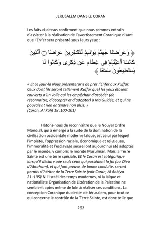 JERUSALEM DANS LE CORAN


Les faits ci-dessus confirment que nous sommes entrain
d’assister à la réalisation de l’avertissement Coranique disant
que l’Enfer sera présenté sous leurs yeux :


 َ ِ ‫وَ َ َ ۡ َ َ َ َ َ ۡ َِٕ ٍ ۡ َـٰ ِ ِ َ َ ۡ ً ۝ ٱ‬
        َ ‫آ َ ۡ أَ ُُۡﮩ ۡ ِ ِ َٓءٍ َ ذِآۡ ِى وَآَ ُ ا‬
          ْ                                  ُ          َ
                                       ً ۡ َ َ‫َ ۡ َ ِ ُ ن‬
« Et ce jour-là Nous présenterons de près l’Enfer aux Kuffar.
Ceux dont (ils seront tellement Kuffar que) les yeux étaient
couverts d’un voile qui les empêchait d’accéder (de
reconnaitre, d’accepter et d’adopter) à Ma Guidée, et qui ne
pouvaient rien entendre non plus. »
(Coran, Al Kahf 18 :100-101)


          Hâtons-nous de reconnaître que le Nouvel Ordre
Mondial, qui a émergé à la suite de la domination de la
civilisation occidentale moderne laïque, est celui par lequel
l’impiété, l’oppression raciale, économique et religieuse,
l’immoralité et l’esclavage sexuel ont aujourd’hui été adoptés
par le monde, y compris le monde Musulman. Mais la Terre
Sainte est une terre spéciale. Et le Coran est catégorique
lorsqu’il déclare que seuls ceux qui possèdent la foi (au Dieu
d’Abraham), et qui font preuve de bonne conduite, seront
permis d’hériter de la Terre Sainte (voir Coran, Al Anbiya
21 :105).Ni l’Israël des temps modernes, ni la laïque et
nationaliste Organisation de Libération de la Palestine ne
semblent aptes même de loin à réaliser ces conditions. La
conception Coranique du destin de Jérusalem, pour tout ce
qui concerne le contrôle de la Terre Sainte, est donc telle que

                              262
 