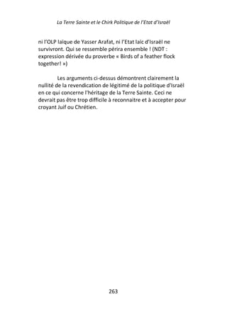 La Terre Sainte et le Chirk Politique de l’Etat d’Israël


ni l’OLP laïque de Yasser Arafat, ni l’Etat laïc d’Israël ne
survivront. Qui se ressemble périra ensemble ! (NDT :
expression dérivée du proverbe « Birds of a feather flock
together! »)

         Les arguments ci-dessus démontrent clairement la
nullité de la revendication de légitimé de la politique d'Israël
en ce qui concerne l'héritage de la Terre Sainte. Ceci ne
devrait pas être trop difficile à reconnaitre et à accepter pour
croyant Juif ou Chrétien.




                                 263
 