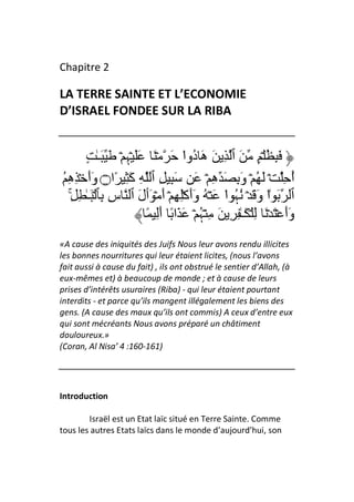 Chapitre 2

LA TERRE SAINTE ET L’ECONOMIE
D’ISRAEL FONDEE SUR LA RIBA


        ٍ ٰ‫َ ِ ُ ۡ ٍ َ ٱ ِ َ هَ ُوا َ ۡ َ ََ ۡﮩِ ۡ َ َـ‬
                                    ْ ‫د‬
ُ ِ‫أ ِ ۡ َ ُ ۡ وَ ِ َ هِ ۡ َ َ ِ ِ ٱ ِ آَ ِ ًا۝ وَأَ ۡ ِه‬            ُ
   ِۚ ِ ٰ‫ٱ َ ٰا وَ َ ۡ ُﮩ ا َ ۡ ُ وَأَآِۡ ِ ۡ أَ ۡ َٲلَ ٱ سِ ِﭑ َۡـ‬
                                                 ْ ُ         ْ
                        ً َِ‫وَأَ ۡ َ ۡ َ ِ ۡ َـٰ ِ ِ َ ِ ۡﮩ ۡ َ َا ً أ‬
                                          ُ
«A cause des iniquités des Juifs Nous leur avons rendu illicites
les bonnes nourritures qui leur étaient licites, (nous l’avons
fait aussi à cause du fait) , ils ont obstrué le sentier d’Allah, (à
eux-mêmes et) à beaucoup de monde ; et à cause de leurs
prises d’intérêts usuraires (Riba) - qui leur étaient pourtant
interdits - et parce qu’ils mangent illégalement les biens des
gens. (A cause des maux qu’ils ont commis) A ceux d’entre eux
qui sont mécréants Nous avons préparé un châtiment
douloureux.»
(Coran, Al Nisa’ 4 :160-161)




Introduction

        Israël est un Etat laïc situé en Terre Sainte. Comme
tous les autres Etats laïcs dans le monde d’aujourd’hui, son
 