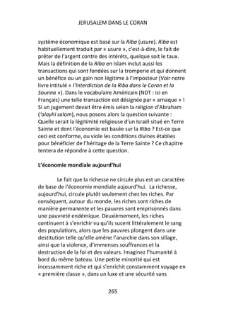 JERUSALEM DANS LE CORAN


système économique est basé sur la Riba (usure). Riba est
habituellement traduit par « usure », c'est-à-dire, le fait de
prêter de l’argent contre des intérêts, quelque soit le taux.
Mais la définition de la Riba en Islam inclut aussi les
transactions qui sont fondées sur la tromperie et qui donnent
un bénéfice ou un gain non légitime à l’imposteur (Voir notre
livre intitulé « l’Interdiction de la Riba dans le Coran et la
Sounna »). Dans le vocabulaire Américain (NDT : ici en
Français) une telle transaction est désignée par « arnaque » !
Si un jugement devait être émis selon la religion d’Abraham
(‘alayhi salam), nous posons alors la question suivante :
Quelle serait la légitimité religieuse d’un Israël situé en Terre
Sainte et dont l’économie est basée sur la Riba ? Est-ce que
ceci est conforme, ou viole les conditions divines établies
pour bénéficier de l’héritage de la Terre Sainte ? Ce chapitre
tentera de répondre à cette question.

L’économie mondiale aujourd’hui

        Le fait que la richesse ne circule plus est un caractère
de base de l’économie mondiale aujourd’hui. La richesse,
aujourd’hui, circule plutôt seulement chez les riches. Par
conséquent, autour du monde, les riches sont riches de
manière permanente et les pauvres sont emprisonnés dans
une pauvreté endémique. Deuxièmement, les riches
continuent à s’enrichir vu qu’ils sucent littéralement le sang
des populations, alors que les pauvres plongent dans une
destitution telle qu’elle amène l’anarchie dans son sillage,
ainsi que la violence, d’immenses souffrances et la
destruction de la foi et des valeurs. Imaginez l’humanité à
bord du même bateau. Une petite minorité qui est
incessamment riche et qui s’enrichit constamment voyage en
« première classe », dans un luxe et une sécurité sans

                              265
 