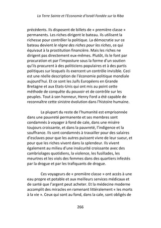 La Terre Sainte et l’Economie d’Israël Fondée sur la Riba


précédents. Ils disposent de billets de « première classe »
permanents. Les riches dirigent le bateau. Ils utilisent la
richesse pour contrôler la politique. La démocratie sur ce
bateau devient le règne des riches pour les riches, ce qui
équivaut à la prostitution financière. Mais les riches ne
dirigent pas directement eux-mêmes. Plutôt, ils le font par
procuration et par l’imposture sous la forme d’un soutien
qu’ils procurent à des politiciens populaires et à des partis
politiques sur lesquels ils exercent un contrôle invisible. Ceci
est une réelle description de l’économie politique mondiale
aujourd’hui. Et ce sont les Juifs Européens en Grande
Bretagne et aux Etats-Unis qui ont mis au point cette
méthode de conquête du pouvoir et de contrôle sur les
peuples. Tout à son honneur, Henry Ford a été capable de
reconnaître cette sinistre évolution dans l'histoire humaine.

         La plupart du reste de l’humanité est emprisonnée
dans une pauvreté permanente et ses membres sont
condamnés à voyager à fond de cale, dans une misère
toujours croissante, et dans la pauvreté, l’indigence et la
souffrance. Ils sont condamnés à travailler pour des salaires
d’esclaves pour que les autres puissent vivre de leur sueur, et
pour que les riches vivent dans la splendeur. Ils vivent
également au milieu d’une insécurité croissante avec des
cambriolages quotidiens, la violence, les fusillades, les
meurtres et les viols des femmes dans des quartiers infestés
par la drogue et par les trafiquants de drogue.

         Ces voyageurs de « première classe » ont accès à une
eau propre et potable et aux meilleurs services médicaux et
de santé que l’argent peut acheter. Et la médecine moderne
accomplit des miracles en ramenant littéralement « les morts
à la vie ». Ceux qui sont au fond, dans la cale, sont obligés de

                                266
 