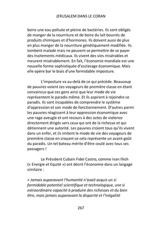 JERUSALEM DANS LE CORAN


boire une eau polluée et pleine de bactéries. Ils sont obligés
de manger de la nourriture et de boire du lait bourrés de
produits chimiques et d’hormones. Ils doivent aussi de plus
en plus manger de la nourriture génétiquement modifiée. Ils
tombent malade mais ne peuvent se permettre de se payer
des traitements médicaux. Ils vivent des vies misérables et
meurent misérablement. En fait, l’économie mondiale est une
nouvelle forme sophistiquée d’esclavage économique. Mais
elle opère bar le biais d’une formidable imposture.

        L’imposture va au-delà de ce qui précède. Beaucoup
de pauvres voient ces voyageurs de première classe en étant
convaincus que ces gens ainsi que leur mode de vie
représentent le paradis même. Et ils aspirent à rejoindre ce
paradis. Ils sont incapables de comprendre le système
d’oppression et son mode de fonctionnement. D’autres parmi
les pauvres réagissent à leur oppression économique avec
une rage aveugle et ont recours à des actes de violence
directement dirigés vers ceux qui ont de la richesse et qui
détiennent une autorité. Les pauvres croient tous qu’ils vivent
dans un enfer, et ils imitent le mode de vie des voyageurs de
première classe en croyant ce cela représente un avant-goût
du paradis. Un tel bateau mérite d’être coulé avec tous ses
passagers !

         Le Président Cubain Fidel Castro, comme Ivan Illich
(« Energie et Equité ») ont décrit l’économie dans un langage
similaire :

« Jamais auparavant l’humanité n’avait acquis un si
formidable potentiel scientifique et technologique, une si
extraordinaire capacité à produire des richesses et du bien
être, mais jamais auparavant la disparité et l’inégalité

                             267
 