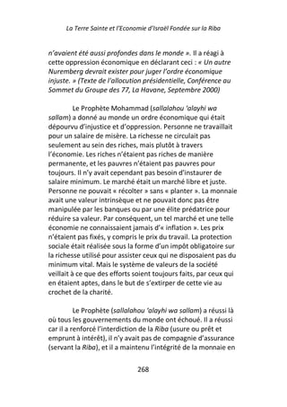 La Terre Sainte et l’Economie d’Israël Fondée sur la Riba


n’avaient été aussi profondes dans le monde ». Il a réagi à
cette oppression économique en déclarant ceci : « Un autre
Nuremberg devrait exister pour juger l’ordre économique
injuste. » (Texte de l'allocution présidentielle, Conférence au
Sommet du Groupe des 77, La Havane, Septembre 2000)

          Le Prophète Mohammad (sallalahou ‘alayhi wa
sallam) a donné au monde un ordre économique qui était
dépourvu d’injustice et d’oppression. Personne ne travaillait
pour un salaire de misère. La richesse ne circulait pas
seulement au sein des riches, mais plutôt à travers
l’économie. Les riches n’étaient pas riches de manière
permanente, et les pauvres n’étaient pas pauvres pour
toujours. Il n’y avait cependant pas besoin d’instaurer de
salaire minimum. Le marché était un marché libre et juste.
Personne ne pouvait « récolter » sans « planter ». La monnaie
avait une valeur intrinsèque et ne pouvait donc pas être
manipulée par les banques ou par une élite prédatrice pour
réduire sa valeur. Par conséquent, un tel marché et une telle
économie ne connaissaient jamais d’« inflation ». Les prix
n’étaient pas fixés, y compris le prix du travail. La protection
sociale était réalisée sous la forme d’un impôt obligatoire sur
la richesse utilisé pour assister ceux qui ne disposaient pas du
minimum vital. Mais le système de valeurs de la société
veillait à ce que des efforts soient toujours faits, par ceux qui
en étaient aptes, dans le but de s’extirper de cette vie au
crochet de la charité.

          Le Prophète (sallalahou ‘alayhi wa sallam) a réussi là
où tous les gouvernements du monde ont échoué. Il a réussi
car il a renforcé l’interdiction de la Riba (usure ou prêt et
emprunt à intérêt), il n’y avait pas de compagnie d’assurance
(servant la Riba), et il a maintenu l’intégrité de la monnaie en

                                268
 