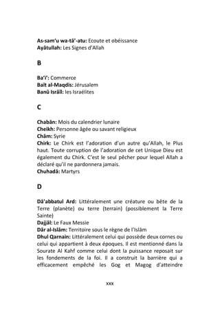 As-sam‘u wa-tā’-atu: Ecoute et obéissance
Ayātullah: Les Signes d’Allah

B
Ba’i’: Commerce
Baït al-Maqdis: Jérusalem
Banū Isrāīl: les Israélites

C
Chabān: Mois du calendrier lunaire
Cheikh: Personne âgée ou savant religieux
Chām: Syrie
Chirk: Le Chirk est l’adoration d’un autre qu’Allah, le Plus
haut. Toute corruption de l’adoration de cet Unique Dieu est
également du Chirk. C’est le seul pêcher pour lequel Allah a
déclaré qu’il ne pardonnera jamais.
Chuhadā: Martyrs

D
Dā’abbatul Ard: Littéralement une créature ou bête de la
Terre (planète) ou terre (terrain) (possiblement la Terre
Sainte)
Dajjāl: Le Faux Messie
Dār al-Islām: Territoire sous le règne de l’Islām
Dhul Qarnain: Littéralement celui qui possède deux cornes ou
celui qui appartient à deux époques. Il est mentionné dans la
Sourate Al Kahf comme celui dont la puissance reposait sur
les fondements de la foi. Il a construit la barrière qui a
efficacement empêché les Gog et Magog d’atteindre


                              xxx
 
