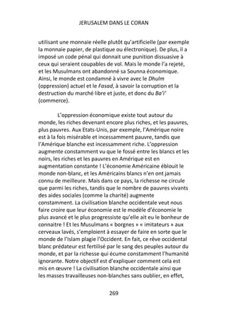 JERUSALEM DANS LE CORAN


utilisant une monnaie réelle plutôt qu’artificielle (par exemple
la monnaie papier, de plastique ou électronique). De plus, il a
imposé un code pénal qui donnait une punition dissuasive à
ceux qui seraient coupables de vol. Mais le monde l’a rejeté,
et les Musulmans ont abandonné sa Sounna économique.
Ainsi, le monde est condamné à vivre avec le Dhulm
(oppression) actuel et le Fasad, à savoir la corruption et la
destruction du marché libre et juste, et donc du Ba’i’
(commerce).

         L’oppression économique existe tout autour du
monde, les riches devenant encore plus riches, et les pauvres,
plus pauvres. Aux Etats-Unis, par exemple, l’Amérique noire
est à la fois misérable et incessamment pauvre, tandis que
l’Amérique blanche est incessamment riche. L’oppression
augmente constamment vu que le fossé entre les blancs et les
noirs, les riches et les pauvres en Amérique est en
augmentation constante ! L’économie Américaine éblouit le
monde non-blanc, et les Américains blancs n’en ont jamais
connu de meilleure. Mais dans ce pays, la richesse ne circule
que parmi les riches, tandis que le nombre de pauvres vivants
des aides sociales (comme la charité) augmente
constamment. La civilisation blanche occidentale veut nous
faire croire que leur économie est le modèle d’économie le
plus avancé et le plus progressiste qu’elle ait eu le bonheur de
connaitre ! Et les Musulmans « borgnes » « imitateurs » aux
cerveaux lavés, s’emploient à essayer de faire en sorte que le
monde de l’Islam plagie l’Occident. En fait, ce rêve occidental
blanc prédateur est fertilisé par le sang des peuples autour du
monde, et par la richesse qui écume constamment l’humanité
ignorante. Notre objectif est d’expliquer comment cela est
mis en œuvre ! La civilisation blanche occidentale ainsi que
les masses travailleuses non-blanches sans oublier, en effet,

                              269
 