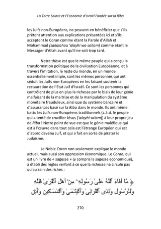 La Terre Sainte et l’Economie d’Israël Fondée sur la Riba


les Juifs non-Européens, ne peuvent en bénéficier que s’ils
prêtent attention aux explications présentées ici et s’ils
acceptent le Coran comme étant la Parole d’Allah et
Mohammad (sallalahou ‘alayhi wa sallam) comme étant le
Messager d’Allah avant qu’il ne soit trop tard.

         Notre thèse est que le même peuple qui a conçu la
transformation politique de la civilisation Européenne, et à
travers l’imitation, le reste du monde, en un monde
essentiellement impie, sont les mêmes personnes qui ont
séduit les Juifs non-Européens en les faisant soutenir la
restauration de l’Etat Juif d’Israël. Ce sont les personnes qui
contrôlent de plus en plus la richesse par le biais de leur génie
malfaisant de la maitrise et de la manipulation du système
monétaire frauduleux, ainsi que du système bancaire et
d’assurances basé sur la Riba dans le monde. Ils ont même
battu les Juifs non-Européens traditionnels (c.à.d. le peuple
qui a tenté de crucifier Jésus (‘alayhi salam)) à leur propre jeu
de Riba ! Notre point de vue est que le génie maléfique qui
est à l’œuvre dans tout cela est l’étrange Européen qui est
d’abord devenu Juif, et qui a fait en sorte de pirater le
Judaïsme.

         Le Noble Coran non seulement explique le monde
actuel, mais aussi son oppression économique. Le Coran, qui
est un livre de « sagesse » (y compris la sagesse économique),
a établi des règles veillant à ce que la richesse ne circule pas
qu’au sein des riches :


    ِ َِ ٰ‫ٓ أَ َٓءَ ٱ ُ ََ ٰ رَ ُ ِ ِۦ ِ ۡ أَهۡ ِ ٱ ۡ ُ َى‬
  ِ ۡ ‫وَِ ُ لِ وِ ِى ٱ ۡ ُ ۡ َ ٰ وَٱ ۡ َ َـٰ َ ٰ وَٱ ۡ َ َـٰ ِ ِ وَٱ‬
                                                          َ

                                270
 