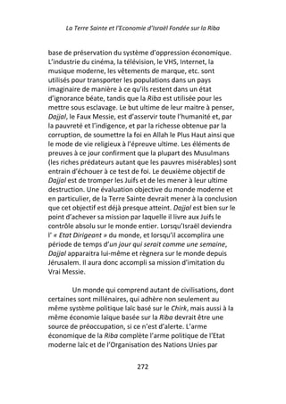 La Terre Sainte et l’Economie d’Israël Fondée sur la Riba


base de préservation du système d’oppression économique.
L’industrie du cinéma, la télévision, le VHS, Internet, la
musique moderne, les vêtements de marque, etc. sont
utilisés pour transporter les populations dans un pays
imaginaire de manière à ce qu’ils restent dans un état
d’ignorance béate, tandis que la Riba est utilisée pour les
mettre sous esclavage. Le but ultime de leur maitre à penser,
Dajjal, le Faux Messie, est d’asservir toute l’humanité et, par
la pauvreté et l’indigence, et par la richesse obtenue par la
corruption, de soumettre la foi en Allah le Plus Haut ainsi que
le mode de vie religieux à l’épreuve ultime. Les éléments de
preuves à ce jour confirment que la plupart des Musulmans
(les riches prédateurs autant que les pauvres misérables) sont
entrain d’échouer à ce test de foi. Le deuxième objectif de
Dajjal est de tromper les Juifs et de les mener à leur ultime
destruction. Une évaluation objective du monde moderne et
en particulier, de la Terre Sainte devrait mener à la conclusion
que cet objectif est déjà presque atteint. Dajjal est bien sur le
point d’achever sa mission par laquelle il livre aux Juifs le
contrôle absolu sur le monde entier. Lorsqu’Israël deviendra
l’ « Etat Dirigeant » du monde, et lorsqu’il accomplira une
période de temps d’un jour qui serait comme une semaine,
Dajjal apparaitra lui-même et règnera sur le monde depuis
Jérusalem. Il aura donc accompli sa mission d’imitation du
Vrai Messie.

        Un monde qui comprend autant de civilisations, dont
certaines sont millénaires, qui adhère non seulement au
même système politique laïc basé sur le Chirk, mais aussi à la
même économie laïque basée sur la Riba devrait être une
source de préoccupation, si ce n’est d’alerte. L’arme
économique de la Riba complète l’arme politique de l’Etat
moderne laïc et de l’Organisation des Nations Unies par

                                272
 