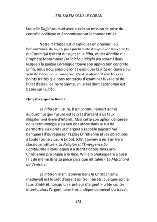 JERUSALEM DANS LE CORAN


laquelle Dajjal poursuit avec succès sa mission de prise du
contrôle politique et économique sur le monde entier.

         Notre méthode est d’expliquer en premier lieu
l’importance du sujet, puis par la suite d’expliquer les versets
du Coran qui traitent du sujet de la Riba, et des Ahadith du
Prophète Mohammad (sallalahou ‘alayhi wa sallam) dans
lesquels la guidée Coranique trouve son application concrète.
Enfin, nous nous emploieront à expliquer la Riba en œuvre au
sein de l’économie moderne. C’est seulement une fois ces
points traités que nous tenterons d’examiner la validité de
l’Etat d’Israël en Terre Sainte, un Israël dont l’économie est
basée sur la Riba.

Qu’est-ce que la Riba ?

         La Riba est l’usure. Il est communément admis
aujourd’hui que l’usure est le prêt d’argent à un taux
illégalement élevé d’intérêt. Mais cette corruption délibérée
de la terminologie a eu lien en Europe dans le but de
permettre au « prêteur d’argent » (appelé aujourd’hui
banquier) d’outrepasser l’Eglise Chrétienne et ses objections
à toute forme d’usure (Riba). R.W. Tawney a écrit un livre
classique intitulé « La Religion et l’Emergence Du
Capitalisme » dans lequel il a décrit l’opposition Euro-
Chrétienne prolongée à la Riba. William Shakespeare a aussi
fait de même dans sa pièce classique intitulée « Le Marchand
de Venise ».

         La Riba en Islam (comme dans le Christianisme
médiéval) est le prêt d’argent contre intérêts, quelque-soit le
taux d’intérêt. Lorsqu’un « prêteur d’argent » prête contre
intérêt, alors l’argent lui-même, indépendamment du travail,

                              273
 