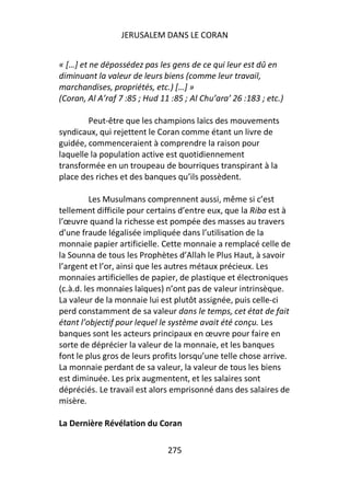 JERUSALEM DANS LE CORAN


« […] et ne dépossédez pas les gens de ce qui leur est dû en
diminuant la valeur de leurs biens (comme leur travail,
marchandises, propriétés, etc.) […] »
(Coran, Al A’raf 7 :85 ; Hud 11 :85 ; Al Chu’ara’ 26 :183 ; etc.)

        Peut-être que les champions laïcs des mouvements
syndicaux, qui rejettent le Coran comme étant un livre de
guidée, commenceraient à comprendre la raison pour
laquelle la population active est quotidiennement
transformée en un troupeau de bourriques transpirant à la
place des riches et des banques qu’ils possèdent.

         Les Musulmans comprennent aussi, même si c’est
tellement difficile pour certains d’entre eux, que la Riba est à
l’œuvre quand la richesse est pompée des masses au travers
d’une fraude légalisée impliquée dans l’utilisation de la
monnaie papier artificielle. Cette monnaie a remplacé celle de
la Sounna de tous les Prophètes d’Allah le Plus Haut, à savoir
l’argent et l’or, ainsi que les autres métaux précieux. Les
monnaies artificielles de papier, de plastique et électroniques
(c.à.d. les monnaies laïques) n’ont pas de valeur intrinsèque.
La valeur de la monnaie lui est plutôt assignée, puis celle-ci
perd constamment de sa valeur dans le temps, cet état de fait
étant l’objectif pour lequel le système avait été conçu. Les
banques sont les acteurs principaux en œuvre pour faire en
sorte de déprécier la valeur de la monnaie, et les banques
font le plus gros de leurs profits lorsqu’une telle chose arrive.
La monnaie perdant de sa valeur, la valeur de tous les biens
est diminuée. Les prix augmentent, et les salaires sont
dépréciés. Le travail est alors emprisonné dans des salaires de
misère.

La Dernière Révélation du Coran

                               275
 