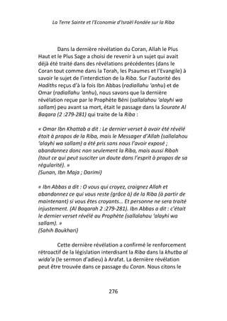 La Terre Sainte et l’Economie d’Israël Fondée sur la Riba



         Dans la dernière révélation du Coran, Allah le Plus
Haut et le Plus Sage a choisi de revenir à un sujet qui avait
déjà été traité dans des révélations précédentes (dans le
Coran tout comme dans la Torah, les Psaumes et l’Evangile) à
savoir le sujet de l’interdiction de la Riba. Sur l’autorité des
Hadiths reçus d’à la fois Ibn Abbas (radiallahu ‘anhu) et de
Omar (radiallahu ‘anhu), nous savons que la dernière
révélation reçue par le Prophète Béni (sallalahou ‘alayhi wa
sallam) peu avant sa mort, était le passage dans la Sourate Al
Baqara (2 :279-281) qui traite de la Riba :

« Omar Ibn Khattab a dit : Le dernier verset à avoir été révélé
était à propos de la Riba, mais le Messager d’Allah (sallalahou
‘alayhi wa sallam) a été pris sans nous l’avoir exposé ;
abandonnez donc non seulement la Riba, mais aussi Ribah
(tout ce qui peut susciter un doute dans l’esprit à propos de sa
régularité). »
(Sunan, Ibn Maja ; Darimi)

« Ibn Abbas a dit : O vous qui croyez, craignez Allah et
abandonnez ce qui vous reste (grâce à) de la Riba (à partir de
maintenant) si vous êtes croyants… Et personne ne sera traité
injustement. (Al Baqarah 2 :279-281). Ibn Abbas a dit : c’était
le dernier verset révélé au Prophète (sallalahou ‘alayhi wa
sallam). »
(Sahih Boukhari)

        Cette dernière révélation a confirmé le renforcement
rétroactif de la législation interdisant la Riba dans la khutba al
wida’a (le sermon d’adieu) à Arafat. La dernière révélation
peut être trouvée dans ce passage du Coran. Nous citons le



                                276
 