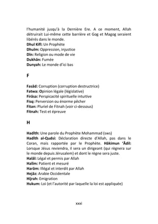 l’humanité jusqu’à la Dernière Ere. A ce moment, Allah
détruirait Lui-même cette barrière et Gog et Magog seraient
libérés dans le monde.
Dhul Kifl: Un Prophète
Dhulm: Oppression, injustice
Dīn: Religion ou mode de vie
Dukhān: Fumée
Dunyah: Le monde d’ici bas

F
Fasād: Corruption (corruption destructrice)
Fatwa: Opinion légale (législative)
Firāsa: Perspicacité spirituelle intuitive
Fisq: Perversion ou énorme pêcher
Fitan: Pluriel de Fitnah (voir ci-dessous)
Fitnah: Test et épreuve

H
Hadīth: Une parole du Prophète Mohammad (sws)
Hadīth al-Qudsi: Déclaration directe d’Allah, pas dans le
Coran, mais rapportée par le Prophète. Hākimun ‘Ādil:
Lorsque Jésus reviendra, il sera un dirigeant (qui règnera sur
le monde depuis Jérusalem) et dont le règne sera juste.
Halāl: Légal et permis par Allah
Halīm: Patient et mesuré
Harām: Illégal et interdit par Allah
Hejāz: Arabie Occidentale
Hijrah: Emigration
Hukum: Loi (et l’autorité par laquelle la loi est appliquée)



                             xxxi
 