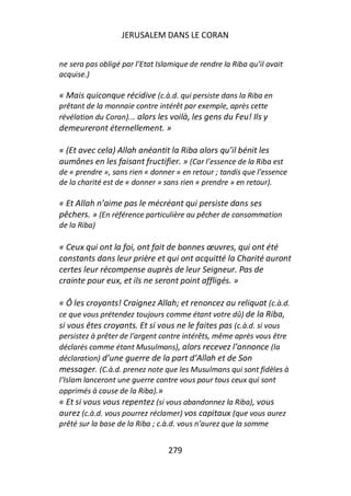 JERUSALEM DANS LE CORAN


ne sera pas obligé par l’Etat Islamique de rendre la Riba qu’il avait
acquise.)

« Mais quiconque récidive (c.à.d. qui persiste dans la Riba en
prêtant de la monnaie contre intérêt par exemple, après cette
révélation du Coran)... alors les voilà, les gens du Feu! Ils y
demeureront éternellement. »

« (Et avec cela) Allah anéantit la Riba alors qu’il bénit les
aumônes en les faisant fructifier. » (Car l’essence de la Riba est
de « prendre », sans rien « donner » en retour ; tandis que l’essence
de la charité est de « donner » sans rien « prendre » en retour).

« Et Allah n’aime pas le mécréant qui persiste dans ses
pêchers. » (En référence particulière au pêcher de consommation
de la Riba)

« Ceux qui ont la foi, ont fait de bonnes œuvres, qui ont été
constants dans leur prière et qui ont acquitté la Charité auront
certes leur récompense auprès de leur Seigneur. Pas de
crainte pour eux, et ils ne seront point affligés. »

« Ô les croyants! Craignez Allah; et renoncez au reliquat (c.à.d.
ce que vous prétendez toujours comme étant votre dû) de la Riba,
si vous êtes croyants. Et si vous ne le faites pas (c.à.d. si vous
persistez à prêter de l’argent contre intérêts, même après vous être
déclarés comme étant Musulmans), alors recevez l’annonce (la
déclaration) d’une guerre de la part d’Allah et de Son
messager. (C.à.d. prenez note que les Musulmans qui sont fidèles à
l’Islam lanceront une guerre contre vous pour tous ceux qui sont
opprimés à cause de la Riba).»
« Et si vous vous repentez (si vous abandonnez la Riba), vous
aurez (c.à.d. vous pourrez réclamer) vos capitaux (que vous aurez
prêté sur la base de la Riba ; c.à.d. vous n’aurez que la somme


                                 279
 