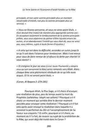 La Terre Sainte et l’Economie d’Israël Fondée sur la Riba


principale, et non votre somme principale plus un montant
raisonnable d’intérêt, non plus la somme principale plus un
service). »

« Vous ne léserez personne, et vous ne serez point lésés. »
(Ceci devrait être traduit de manière plus appropriée comme ceci :
En acceptant seulement le remboursement de la somme principale
prêtée, vous vous séparerez du pêcher d’être injustes envers les
autres, et en abandonnant l’intérêt qui vous était dû, vous ne serez
pas, vous-mêmes, sujets à toute forme d’injustice.)

« A celui qui est dans la difficulté, accordez un sursis jusqu’à
ce qu’il soit dans l’aisance pour rembourser. Mais il est mieux
pour vous de faire remise de (d’effacer) la dette par charité! Si
vous saviez! »

« Et craignez le jour où vous (c.à.d. toute l’humanité y compris
ceux qui ont consommé la Riba) serez ramenés vers Allah. Alors
chaque âme sera pleinement rétribuée de ce qu’elle aura
acquis. Et ils ne seront point lésés. »

(Coran, Al Baqara 2 :274-281)


         Pourquoi Allah, le Plus Sage, a-t-Il choisi d’envoyer
une révélation de plus, peu de temps avant la mort du
Prophète (sallalahou ‘alayhi wa sallam) ? Pourquoi a-t-Il
choisi un moment qui semble être le dernier moment
possible pour envoyer cette révélation ? Pourquoi a-t-Il fait
cela après avoir envoyé la révélation dans laquelle Il a
annoncé la perfection du Din et l’accomplissement de Sa
faveur aux croyants ? Et enfin, pourquoi a-t-Il choisi, au
moment où Il l’a fait, de revenir au sujet de la prohibition de
la Riba, qui avait déjà été traité dans le Coran ?

                                280
 