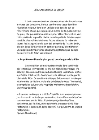 JERUSALEM DANS LE CORAN



         Il doit surement exister des réponses très importantes
à toutes ces questions. Il nous semble que cette dernière
révélation ne peut être bien utilisée que dans le but de
réitérer une chose qui est au cœur même de la guidée divine.
De plus, elle pourrait être utilisée pour attirer l’attention vers
cette partie de la guidée divine dans laquelle la foi du croyant
serait la plus vulnérable à une future attaque (la mère de
toutes les attaques) de la part des ennemis de l’Islam. Enfin,
elle est peut-être arrivée en dernier parce qu’elle tiendrait
une position d’importance absolument stratégique dans la
Dernière Ere. Et Allah sait mieux !

Le Prophète confirme le plus grand des dangers de la Riba

         Cette opinion de notre part semble être confirmée
par le fait que le Prophète lui-même (sallalahou ‘alayhi wa
sallam), dans un Hadith reçu d’Abu Huraira (radiallahu ‘anhu),
a prédit le total succès final d’une telle attaque lancée par le
biais de la Riba. Ce serait une attaque évidemment lancée par
les ennemis de l’Islam, mais elle pénètrerait toute l’humanité,
y compris les suiveurs du Prophète Mohammad (sallalahou
‘alayhi wa sallam).

« Il viendra un temps, » a dit le Prophète « ou vous ne pourrez
pas trouver la moindre personne dans toute l’humanité qui ne
consommera pas la Riba. Si quiconque prétend qu’il ne
consomme pas la Riba, alors surement la vapeur de la Riba
l’atteindra. » Selon une autre source : « la poussière de la Riba
l’atteindra ».
(Sunan Abu Daoud)




                               281
 
