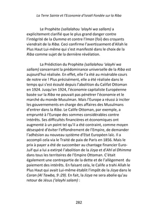 La Terre Sainte et l’Economie d’Israël Fondée sur la Riba


         Le Prophète (sallalahou ‘alayhi wa sallam) a
explicitement clarifié que le plus grand danger contre
l’intégrité de la Oumma et contre l’Iman (foi) des croyants
viendrait de la Riba. Ceci confirme l’avertissement d’Allah le
Plus Haut Lui-même qui s’est manifesté dans le choix de la
Riba comme sujet de la dernière révélation.

         La Prédiction du Prophète (sallalahou ‘alayhi wa
sallam) concernant la prédominance universelle de la Riba est
aujourd’hui réalisée. En effet, elle l’a été au misérable cours
de notre vie ! Plus précisément, elle a été réalisée dans le
temps qui s’est écoulé depuis l’abolition du Califat Ottoman
en 1924. Jusqu’en 1924, l’économie capitaliste Européenne
basée sur la Riba ne pouvait pas pénétrer l’économie et le
marché du monde Musulman. Mais l’Europe a réussi à inciter
les gouvernements en charge des affaires des Musulmans
d’entrer dans la Riba. Le Calife Ottoman, par exemple, a
emprunté à l’Europe des sommes considérables contre
intérêts. Ses difficultés financières et économiques ont
augmenté à un point tel qu’il a été contraint, comme moyen
désespéré d’éviter l’effondrement de l’Empire, de demander
l’adhésion au nouveau système d’Etat Européen laïc. Il a
accompli cela via le Traité de paix de Paris en 1856. Mais le
prix à payer a été de succomber au chantage financier Euro-
Juif qui a lui a extirpé l’abolition de la Jizya et d’Ahl al Dhimma
dans tous les territoires de l’Empire Ottoman. C’était
également une contrepartie de la dette et de l’allègement du
paiement des intérêts. En faisant cela, le Calife a trahi Allah le
Plus Haut qui avait Lui-même établit l’impôt de la Jizya dans le
Coran (Al Tawba, 9 :29). En fait, la Jizya ne sera abolie qu’au
retour de Jésus (‘alayhi salam) :




                                282
 