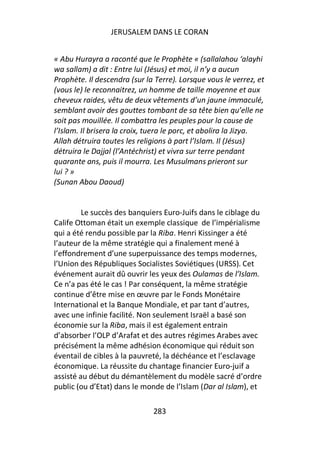 JERUSALEM DANS LE CORAN


« Abu Hurayra a raconté que le Prophète « (sallalahou ‘alayhi
wa sallam) a dit : Entre lui (Jésus) et moi, il n’y a aucun
Prophète. Il descendra (sur la Terre). Lorsque vous le verrez, et
(vous le) le reconnaitrez, un homme de taille moyenne et aux
cheveux raides, vêtu de deux vêtements d’un jaune immaculé,
semblant avoir des gouttes tombant de sa tête bien qu’elle ne
soit pas mouillée. Il combattra les peuples pour la cause de
l’Islam. Il brisera la croix, tuera le porc, et abolira la Jizya.
Allah détruira toutes les religions à part l’Islam. Il (Jésus)
détruira le Dajjal (l’Antéchrist) et vivra sur terre pendant
quarante ans, puis il mourra. Les Musulmans prieront sur
lui ? »
(Sunan Abou Daoud)


         Le succès des banquiers Euro-Juifs dans le ciblage du
Calife Ottoman était un exemple classique de l’impérialisme
qui a été rendu possible par la Riba. Henri Kissinger a été
l’auteur de la même stratégie qui a finalement mené à
l’effondrement d’une superpuissance des temps modernes,
l’Union des Républiques Socialistes Soviétiques (URSS). Cet
événement aurait dû ouvrir les yeux des Oulamas de l’Islam.
Ce n’a pas été le cas ! Par conséquent, la même stratégie
continue d’être mise en œuvre par le Fonds Monétaire
International et la Banque Mondiale, et par tant d’autres,
avec une infinie facilité. Non seulement Israël a basé son
économie sur la Riba, mais il est également entrain
d’absorber l’OLP d’Arafat et des autres régimes Arabes avec
précisément la même adhésion économique qui réduit son
éventail de cibles à la pauvreté, la déchéance et l’esclavage
économique. La réussite du chantage financier Euro-juif a
assisté au début du démantèlement du modèle sacré d’ordre
public (ou d’Etat) dans le monde de l’Islam (Dar al Islam), et

                              283
 