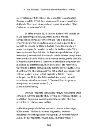 La Terre Sainte et l’Economie d’Israël Fondée sur la Riba


au remplacement de celui-ci par le modèle Européen laïc.
Dans ce modèle d’Etat, la « souveraineté » a été soustraite
d’Allah le Plus Haut, et a été d’autre part située dans l’Etat.
Ceci était un acte de Chirk !

         En effet, depuis 1924, la Riba a pénétré la totalité de
la vie économique des Musulmans dans le monde.
L’impérialisme financier inhérent à la Riba a permis aux
ennemis de mettre le couteau aiguisé sous la gorge de la
totalité du monde de l’Islam. En fait, toute l’humanité est
maintenant piégée dans les mondes de la Riba et du Chirk.
Non seulement la prédiction du Prophète (sallalahou ‘alayhi
wa sallam) a été réalisé à travers la totale victoire du système
bancaire basé sur la Riba dans le monde entier, par le biais de
la Riba étant inhérente à la monnaie artificielle de papier, de
plastique ou électronique, mais elle a aussi été réalisée au
travers de la totale corruption du marché libre et juste. Le soi
disant marché libre d’aujourd’hui est, en fait, un « repaire de
voleurs », dans lequel le fort exploite le faible ; chose
anticipée par Ali Ibn Abi Talib (radiallahu ‘anhu) qui a dit :
« Un temps viendra surement à l’humanité ou les gens se
mangeront les uns les autres […] »
(Sunan Abou Daoud)

        Enfin, le Prophète (sallalahou ‘alayhi wa sallam) a fait
écho de l’extrême gravité et du terrible avertissement dans la
révélation Coranique en utilisant des termes les plus durs
possibles en relation avec la Riba :

« Abu Hurayra (radiallahou ‘anhou) a dit que le Messager
d’Allah a dit : la Riba a soixante dix parties, la moins
dangereuse étant équivalente au fait qu’un homme épouse
(c.à.d. ait des rapports sexuels avec) sa propre mère. »

                                284
 