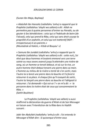 JERUSALEM DANS LE CORAN


(Sunan Ibn Maja, Bayhaqi)

« Abdullah Ibn Hanzala (radiallahu ‘anhu) a rapporté que le
Prophète (sallalahou ‘alayhi wa sallam) a dit : Allah ne
permettra pas à quatre personnes d’entrer au Paradis, ou de
gouter à Ses bénédictions : celui qui a l’habitude de boire (de
l’alcool), celui qui prend la Riba, celui qui sans droit usurpe la
propriété d’un orphelin, et celui qui est inattentif (NDT :
irrespectueux) à ses parents.»
(Mustadrak al Hakim, « Kitab al Bouyou’ »)

« Samura Ibn Jundab (radiallahu ‘anhu) a rapporté que le
Prophète (sallalahou ‘alayhi wa sallam) a dit : cette nuit, j’ai
rêvé que deux hommes m’avaient emmené vers une terre
sainte ou nous avons avancé jusqu’à atteindre une rivière de
sang, où un homme se tenait debout, et où sur la rive, un
autre homme était debout tenant une pierre dans sa main.
L’homme au milieu de la rivière a tenté de s’en sortir, mais
l’autre lui a lancé une pierre dans la bouche et l’a forcé à
retourner à sa place. A chaque fois qu’il essayait de sortir,
l’autre lui lançait une pierre dans sa bouche et l’obligeait à
retourner. J’ai demandé « Qui est-ce ? » on m’a dit : « la
personne dans la rivière était de ceux qui consommaient la
Riba. »
(Sahih Boukhari)

         Le Prophète (sallalahou ‘alayhi wa sallam) a aussi
réaffirmé la déclaration de guerre d’Allah et de Son Messager
en liaison avec l’interdiction de la Riba dans le Hadith
suivant :

Jabir Ibn Abdullah (radiallahu ‘anhu) a dit : J’ai entendu le
Messager d’Allah dire : Si quiconque d’entre vous

                               285
 