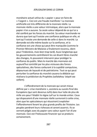 JERUSALEM DANS LE CORAN


monétaire actuel utilise du « papier » pour en faire de
« l’argent ». Ceci est une fraude manifeste ! La monnaie
artificielle est très différente de la monnaie réelle. La
monnaie réelle a une valeur intrinsèque, alors que la monnaie
papier n’en a aucune. Sa seule valeur dépend de ce qui lui a
été conféré par les forces du marché. Sa valeur marchande ne
durera que tant qu’il existe une confiance publique en elle, et
tant qu’il existe une demande de celle-ci dans le marché. La
demande est elle-même basée sur la confiance, et la
confiance est une chose qui peut être manipulée (comme le
Premier Ministre de Malaisie a finalement reconnu, idem
pour l’Indonésie, mais bien trop tard). Aussi longtemps que
les gouvernements contrôlaient les soi disant libres marché
des changes, ils pouvaient intervenir pour protéger la
confiance du public. Mais le marché des monnaies est
aujourd’hui contrôlé par les plus vicieuses des forces
spéculatives, des forces carburant à la cupidité compulsive,
dépourvues de loyauté et de patriotisme. Tout ce qui peut
perturber la confiance du marché causera la débâcle qui
réalisera la prédiction du Prophète (sallalahou ‘alayhi wa
sallam).

        L’effondrement de la monnaie qui serait mieux
définie par « crise monétaire », assistera au succès final des
Européens (qui sont devenus Juifs) dans leur lutte de plus de
mille ans pour l’établir le règne Juif sur le monde entier. Ceux
qui disposaient d’une monnaie réelle survivront à cette crise,
alors que les spéculateurs qui réussiront à exploiter
l’effondrement feront les plus grands profits de l’histoire. Les
peuples perdront leurs richesses et seront asservis. Ils se
verront piégés avec du papier sans valeur ayant l’air d’une
monnaie. Ceci est l’holocauste financier qui se produira
certainement.

                              287
 