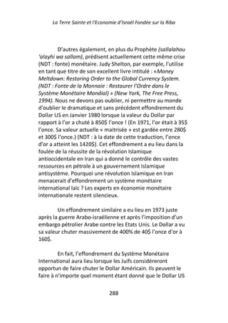 La Terre Sainte et l’Economie d’Israël Fondée sur la Riba



         D’autres également, en plus du Prophète (sallalahou
‘alayhi wa sallam), prédisent actuellement cette même crise
(NDT : fonte) monétaire. Judy Shelton, par exemple, l’utilise
en tant que titre de son excellent livre intitulé : «Money
Meltdown: Restoring Order to the Global Currency System.
(NDT : Fonte de la Monnaie : Restaurer l’Ordre dans le
Système Monétaire Mondial) » (New York, The Free Press,
1994). Nous ne devons pas oublier, ni permettre au monde
d’oublier le dramatique et sans précédent effondrement du
Dollar US en Janvier 1980 lorsque la valeur du Dollar par
rapport à l’or a chuté à 850$ l’once ! (En 1971, l’or était à 35$
l’once. Sa valeur actuelle « maitrisée » est gardée entre 280$
et 300$ l’once.) (NDT : à la date de cette traduction, l’once
d’or a atteint les 1420$). Cet effondrement a eu lieu dans la
foulée de la réussite de la révolution Islamique
antioccidentale en Iran qui a donné le contrôle des vastes
ressources en pétrole à un gouvernement Islamique
antisystème. Pourquoi une révolution Islamique en Iran
menacerait d’effondrement un système monétaire
international laïc ? Les experts en économie monétaire
internationale restent silencieux.

        Un effondrement similaire a eu lieu en 1973 juste
après la guerre Arabo-israélienne et après l’imposition d’un
embargo pétrolier Arabe contre les Etats Unis. Le Dollar a vu
sa valeur chuter massivement de 400% de 40$ l’once d’or à
160$.

         En fait, l’effondrement du Système Monétaire
International aura lieu lorsque les Juifs considéreront
opportun de faire chuter le Dollar Américain. Ils peuvent le
faire à n’importe quel moment étant donné que le Dollar US

                                288
 