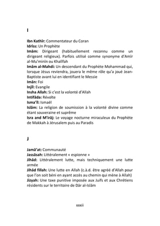 I
Ibn Kathīr: Commentateur du Coran
Idrīss: Un Prophète
Imām: Dirigeant (habituellement reconnu comme un
dirigeant religieux). Parfois utilisé comme synonyme d’Amīr
al-Mu’minīn ou Khalīfah
Imām al-Mahdi: Un descendant du Prophète Mohammad qui,
lorsque Jésus reviendra, jouera le même rôle qu’a joué Jean-
Baptiste avant lui en identifiant le Messie
Imān: Foi
Injīl: Evangile
Insha Allah: Si c’est la volonté d’Allah
Intifāda: Révolte
Isma’īl: Ismaël
Islām: La religion de soumission à la volonté divine comme
étant souveraine et suprême
Isra and M’irāj: Le voyage nocturne miraculeux du Prophète
de Makkah à Jérusalem puis au Paradis


J

Jamā’at: Communauté
Jassāsah: Littéralement « espionne »
Jihād: Littéralement lutte, mais techniquement une lutte
armée
Jihād fillah: Une lutte en Allah (c.à.d. être agréé d’Allah pour
que l’on soit béni en ayant accès au chemin qui mène à Allah)
Jizyah: Une taxe punitive imposée aux Juifs et aux Chrétiens
résidents sur le territoire de Dār al-Islām



                             xxxii
 