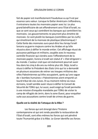 JERUSALEM DANS LE CORAN


fait de papier est manifestement frauduleux vu qu’il est par
essence sans valeur. Lorsque le Dollar Américain s’effondrera,
il entrainera toutes les monnaies papier avec lui. Le plus
grand bénéficiaire de cet effondrement sera l’Etat d’Israël, vu
que ce sont ceux qui contrôlent les banques qui contrôlent les
monnaies. Les gouvernements ne pourront plus émettre de
monnaie. Ce sont plutôt les banques (contrôlées par les Juifs)
qui émettront de la monnaie de plastique (électronique) !
Cette fonte des monnaies aura peut-être lieu lorsqu’Israël
lancera sa guerre majeure contre les Arabes et qu’elle
réussira alors à défier le monde entier. Cet affichage réussi de
puissance politique et militaire, couplée avec le nouveau
contrôle financier qui viendra avec l’effondrement de la
monnaie-papier, livrera à Israël son statut d’ « Etat dirigeant »
du monde. L’auteur croit que cet événement pourrait avoir
lieu dans les cinq à dix ans ou même plus tôt. Déjà, Israël a
réussi à défier le Président des Etats Unis qui lui a demandé
en plusieurs occasions de retirer ses troupes militaires des
villes Palestiniennes qu’elles occupaient, après qu’une vague
de « bombes humaines » Palestiniennes aient emporté un
lourd tribut de vies Juives. Et au moment même où nous
écrivons, Israël semble avoir réussi à défier le Conseil de
Sécurité de l’ONU qui, lui aussi, avait exigé qu’Israël permette
à une mission d’enquête mandatée par l’ONU de visiter le
camp de réfugiés de Jenin, dans la zone Ouest, pour enquêter
suite aux accusations contre Israël de crimes de guerre.

Quelle est la réalité de l’attaque de la Riba ?

         Les forces qui ont émergé dans l’histoire
contemporaine et qui ont rendu possible la restauration de
l’Etat d’Israël, sont elles-mêmes les forces qui ont pénétré
toute l’humanité grâce à la Riba. Le Coran identifie ces forces

                              289
 