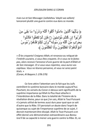 JERUSALEM DANS LE CORAN


mais Lui et Son Messager (sallalahou ‘alayhi wa sallam)
lanceront plutôt une guerre contre eux dans ce monde.



  َ ِ َ ِ َ َ ‫َـَٰ َ ٱ ِ َ َا َُ ا ٱ ُ ا ٱ َ وَذَ ُوا‬
                 ْ ‫ر‬           ْ ْ ‫ء‬                    ٓ
      ‫ٱ َ ٰٓا إِن آ ُ ۡ ِ ِ َ ۝ َِن ۡ َ ۡ َُ ا َ ۡذَُ ا‬
      ْ        ْ                               ُ ْ
    ‫ِ َ ۡبٍ َ ٱ ِ وَرَ ُ ِ ِۦ وَإِن ُ ُۡ ۡ ََ ُ ۡ ر ُوس‬
    ُ ‫ُء‬                         ۖ
                         َ‫أَ ۡ َٲِ ُ ۡ َ َ ِۡ ُ نَ وََ ُ َۡ ُ ن‬
« Ô les croyants! Craignez Allah; et renoncez au reliquat de
l’intérêt usuraire, si vous êtes croyants. Et si vous ne le faites
pas, alors recevez l’annonce d’une guerre de la part d’Allah et
de Son messager. Et si vous vous repentez, vous aurez vos
capitaux. Vous ne léserez personne, et vous ne serez point
lésés. »
(Coran, Al Baqara 2 :278-279)


         Ce livre attire l’attention vers le fait que les Juifs
contrôlent le système bancaire dans le monde aujourd’hui.
Pourtant, les versets du Coran ci-dessus sont significatifs de la
suprême importance qu’Allah le Plus Haut attache à
l’interdiction de la Riba. Dans la totalité de l’histoire de la
révélation divine, pour ce que j’en sais, Allah le Tout Puissant
n’a jamais utilisé de termes aussi durs pour quoi que ce soit
d’autre que la Riba. S'il persistait un doute dans l'esprit de
quiconque au sujet de l'importance suprême de ce sujet, il
devrait maintenant être dissipé. Allah le Tout-Puissant a en
effet donné une démonstration extraordinaire aux Banou
Isra’il de sa capacité à mener une guerre contre la Riba. Et, ce

                               291
 