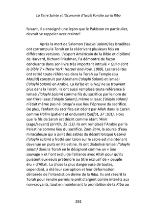La Terre Sainte et l’Economie d’Israël Fondée sur la Riba


faisant, Il a enseigné une leçon que le Pakistan en particulier,
devrait se rappeler avec crainte!

         Après la mort de Salomon (‘alayhi salam) les Israélites
ont corrompu la Torah en la réécrivant plusieurs fois en
différentes versions. L’expert Américain de la Bible et diplômé
de Harvard, Richard Friedman, l’a démontré de façon
concluante dans son livre très important intitulé « Qui a écrit
la Bible ? » (New York: Harper and Row, 1989). Les Israélites
ont retiré toute référence dans la Torah au Temple (ou
Masjid) construit par Abraham (‘alayhi Salam) et Ismaël
(‘alayhi Salam) en Arabie. La Ka’ba et le Hajj ne se trouvent
plus dans la Torah. Ils ont aussi remplacé toute référence à
Ismaël (‘alayhi Salam) comme fils du sacrifice par le nom de
son frère Isaac (‘alayhi Salam), même si Isaac (‘alayhi salam)
n’était même pas né lorsqu’a eue lieu l’épreuve du sacrifice.
De plus, l’enfant du sacrifice est décrit par Allah dans le Coran
comme Halim (patient et endurant) (Saffat, 37 :101), alors
que le fils de Sarah est décrit comme étant ‘Alim
(sage/savant) (al Hijr, 15 :53). Ils ont remplacé l’Arabie par la
Palestine comme lieu du sacrifice. Zam-Zam, la source d’eau
miraculeuse qui a jaillit des sables du désert lorsque Gabriel
(‘alayhi salam) a frotté son talon sur le sable est maintenant
devenue un puits en Palestine. Ils ont diabolisé Ismaël (‘alayhi
salam) dans la Torah en le désignant comme un « âne
sauvage » et l’ont exclu de l’alliance avec Allah pour qu’ils
puissent eux-seuls prétendre au titre exclusif de « peuple
élu » d’Allah. La chose la plus dangereuse de toutes,
cependant, a été leur corruption et leur déformation
délibérée de l’interdiction divine de la Riba. Ils ont réécrit la
Torah pour rendre permis le prêt d’argent contre intérêts aux
non-croyants, tout en maintenant la prohibition de la Riba au



                                292
 