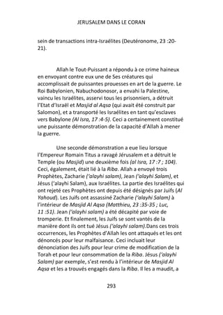JERUSALEM DANS LE CORAN


sein de transactions intra-Israélites (Deutéronome, 23 :20-
21).


         Allah le Tout-Puissant a répondu à ce crime haineux
en envoyant contre eux une de Ses créatures qui
accomplissait de puissantes prouesses en art de la guerre. Le
Roi Babylonien, Nabuchodonosor, a envahi la Palestine,
vaincu les Israélites, asservi tous les prisonniers, a détruit
l’Etat d’Israël et Masjid al Aqsa (qui avait été construit par
Salomon), et a transporté les Israélites en tant qu’esclaves
vers Babylone (Al Isra, 17 :4-5). Ceci a certainement constitué
une puissante démonstration de la capacité d’Allah à mener
la guerre.

         Une seconde démonstration a eue lieu lorsque
l’Empereur Romain Titus a ravagé Jérusalem et a détruit le
Temple (ou Masjid) une deuxième fois (al Isra, 17 :7 ; 104).
Ceci, également, était lié à la Riba. Allah a envoyé trois
Prophètes, Zacharie (‘alayhi salam), Jean (‘alayhi Salam), et
Jésus (‘alayhi Salam), aux Israélites. La partie des Israélites qui
ont rejeté ces Prophètes ont depuis été désignés par Juifs (Al
Yahoud). Les Juifs ont assassiné Zacharie (‘alayhi Salam) à
l’intérieur de Masjid Al Aqsa (Matthieu, 23 :35-35 ; Luc,
11 :51). Jean (‘alayhi salam) a été décapité par voie de
tromperie. Et finalement, les Juifs se sont vantés de la
manière dont ils ont tué Jésus (‘alayhi salam).Dans ces trois
occurrences, les Prophètes d’Allah les ont attaqués et les ont
dénoncés pour leur malfaisance. Ceci incluait leur
dénonciation des Juifs pour leur crime de modification de la
Torah et pour leur consommation de la Riba. Jésus (‘alayhi
Salam) par exemple, s’est rendu à l’intérieur de Masjid Al
Aqsa et les a trouvés engagés dans la Riba. Il les a maudit, a

                               293
 