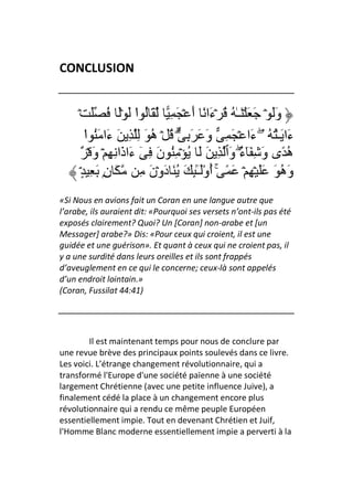 CONCLUSION


     ۡ َ ُ َۡ َ ‫وََ ۡ َ َ ۡ َـٰ ُ ُ ۡءَا ً أَ ۡ َ ِ َ ُ ا‬
                         ْ
         ‫ءَا َـُٰ ُ ۖۥۤ ءَا ۡ َ ِ وَ َ َ ِ ۗ۟ ُ ۡ ه َ ِ ِ َ ءَا َُ ا‬
         ْ                   ُ
      ٌ ۡ َ‫ه ًى وَ ِ َٓ ٌ۟ وَٱ ِ َ َ ُ ۡ ُِ نَ ِ ٓ ءَاذَا ِ ِ ۡ و‬
                                                   ‫ء‬
                                                   ۖ              ُ
      ٍۘ۟ ِ َ ِۭ‫وَه َ ََ ۡ ِ ۡ َ ً ۚ أوَـِٰٕ َ ُ َ دَوۡنَ ِ َ ن‬
                                        ُْٓ                    ُ
«Si Nous en avions fait un Coran en une langue autre que
l’arabe, ils auraient dit: «Pourquoi ses versets n’ont-ils pas été
exposés clairement? Quoi? Un [Coran] non-arabe et [un
Messager] arabe?» Dis: «Pour ceux qui croient, il est une
guidée et une guérison». Et quant à ceux qui ne croient pas, il
y a une surdité dans leurs oreilles et ils sont frappés
d’aveuglement en ce qui le concerne; ceux-là sont appelés
d’un endroit lointain.»
(Coran, Fussilat 44:41)




        Il est maintenant temps pour nous de conclure par
une revue brève des principaux points soulevés dans ce livre.
Les voici. L’étrange changement révolutionnaire, qui a
transformé l'Europe d'une société païenne à une société
largement Chrétienne (avec une petite influence Juive), a
finalement cédé la place à un changement encore plus
révolutionnaire qui a rendu ce même peuple Européen
essentiellement impie. Tout en devenant Chrétien et Juif,
l'Homme Blanc moderne essentiellement impie a perverti à la
 